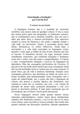 Gravitação e levitação 41
                       por Carl du Prel

                    O enigma da gravitação

   A linguagem humana não é o resultado do raciocínio
científico, mas nasceu antes de qualquer ciência. É essa a causa
dos termos pelos quais são designados os fenômenos naturais:
não se conformarem com a doutrina científica, mas sim com a
idéia que deles fazia o homem pré-histórico. Este apreciava
sempre as coisas da Natureza a seu modo e supunha sempre a
vida onde via movimento. Graças à associação dessas duas
idéias, formaram-se os verbos reflexíveis. Ainda hoje, o
movimento e a vida estão associados na linguagem; assim,
quando o vento agita as folhas de uma árvore, dizemos que elas
se movem. O naturalista deveria, em rigor, protestar contra
semelhantes expressões, que realmente designam o fenômeno
como nós o vemos, mas não como o compreendemos. A Ciência
é, pois, constantemente obrigada a servir-se da linguagem da
ignorância, filha das concepções pré-histórias do Universo. O
que prova de um modo muito natural que essas concepções ainda
têm em nós profundas raízes é o prazer que nos causa a poesia. O
poeta lírico, que dá vida à natureza inanimada, lisonjeia essas
concepções primitivas, que dormitam no fundo do nosso ser e
foram recebidas pela hereditariedade. Essas concepções têm o
cunho da subjetividade; ora, o poeta não fala a linguagem da
ciência, não precisa a marcha objetiva dos fenômenos, mas
exprime-os como nós os sentimos; por isso, e em virtude do
princípio da menor ação, aceitamos plenamente e com vivo
prazer as descrições poéticas. É pelo grato sentimento que em
nós desperta, que se baseia o nosso gosto pela poesia.
   Nossa linguagem encerra ainda grande número desses
elementos paleontológicos, muitos traços dessa interpretação
subjetiva dos fenômenos naturais, e isso se dá, não só no nosso
senso íntimo, como em todos os nossos sentidos. Daí resulta uma
grande confusão nas discussões científicas. Quando apanhamos
 