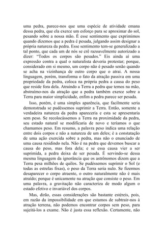 uma pedra, parece-nos que uma espécie de atividade emana
dessa pedra, que ela exerce um esforço para se aproximar do sol,
pesando sobre a nossa mão. É esse sentimento que exprimimos
quando dizemos que a pedra é pesada, julgando assim designar a
própria natureza da pedra. Esse sentimento tem-se generalizado a
tal ponto, que cada um de nós se crê razoavelmente autorizado a
dizer: “Todos os corpos são pesados.” Eis ainda aí uma
expressão contra a qual o naturalista deveria protestar; porque,
considerado em si mesmo, um corpo não é pesado senão quando
se acha na vizinhança de outro corpo que o atrai. A nossa
linguagem, porém, transforma o fato da atração passiva em uma
propriedade da pedra, coloca na própria pedra a causa do peso
que reside fora dela. Atraindo a Terra a pedra que temos na mão,
abstraímo-nos da atração que a pedra também exerce sobre a
Terra para maior simplicidade, enfim a pedra parece ser pesada.
    Isso, porém, é uma simples aparência, que facilmente seria
demonstrada se pudéssemos suprimir a Terra. Então, somente a
verdadeira natureza da pedra apareceria e esta se apresentaria
sem peso. Se recolocássemos a Terra na proximidade da pedra,
seu estado natural se modificaria de novo e teríamos o que
chamamos peso. Em resumo, a palavra peso indica uma relação
entre dois corpos e não a natureza de um deles; é a constatação
de uma ação exercida sobre a pedra, mas não o enunciado de
uma causa residindo nela. Não é na pedra que devemos buscar a
causa do peso, mas fora dela; e se essa causa vier a ser
suprimida, a pedra deixa de ser pesada. É servindo-se dessa
mesma linguagem da ignorância que os astrônomos dizem que a
Terra pesa milhões de quilos. Se pudéssemos suprimir o Sol (e
todas as estrelas fixas), o peso da Terra seria nulo. Se fizermos
desaparecer o corpo atraente, o outro naturalmente não é mais
atraído; porque é unicamente na atração que consiste o peso. Em
uma palavra, a gravitação não caracteriza de modo algum o
estado efetivo e invariável dos corpos.
    Mas, dirão, essas considerações são bastante estéreis, pois,
em razão da impossibilidade em que estamos de subtrair-nos à
atração terrena, não podemos encontrar corpos sem peso, para
sujeitá-los a exame. Não é justa essa reflexão. Certamente, não
 