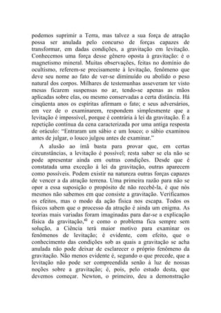 podemos suprimir a Terra, mas talvez a sua força de atração
possa ser anulada pelo concurso de forças capazes de
transformar, em dadas condições, a gravitação em levitação.
Conhecemos uma força desse gênero oposta à gravitação: é o
magnetismo mineral. Muitas observações, feitas no domínio do
ocultismo, referem-se precisamente à levitação, fenômeno que
deve seu nome ao fato de ver-se diminuído ou abolido o peso
natural dos corpos. Milhares de testemunhas asseveram ter visto
mesas ficarem suspensas no ar, tendo-se apenas as mãos
aplicadas sobre elas, ou mesmo conservadas a certa distância. Há
cinqüenta anos os espíritas afirmam o fato; e seus adversários,
em vez de o examinarem, respondem simplesmente que a
levitação é impossível, porque é contrária à lei da gravitação. É a
repetição contínua da cena caracterizada por uma antiga resposta
de oráculo: “Entraram um sábio e um louco; o sábio examinou
antes de julgar, o louco julgou antes de examinar.”
    A alusão ao ímã basta para provar que, em certas
circunstâncias, a levitação é possível; resta saber se ela não se
pode apresentar ainda em outras condições. Desde que é
constatada uma exceção à lei da gravitação, outras aparecem
como possíveis. Podem existir na natureza outras forças capazes
de vencer a da atração terrena. Uma primeira razão para não se
opor a essa suposição o propósito de não recebê-la, é que nós
mesmos não sabemos em que consiste a gravitação. Verificamos
os efeitos, mas o modo da ação física nos escapa. Todos os
físicos sabem que o processo da atração é ainda um enigma. As
teorias mais variadas foram imaginadas para dar-se a explicação
física da gravitação,42 e como o problema fica sempre sem
solução, a Ciência terá maior motivo para examinar os
fenômenos de levitação; é evidente, com efeito, que o
conhecimento das condições sob as quais a gravitação se acha
anulada não pode deixar de esclarecer o próprio fenômeno da
gravitação. Não menos evidente é, segundo o que precede, que a
levitação não pode ser compreendida senão à luz de nossas
noções sobre a gravitação; é, pois, pelo estudo desta, que
devemos começar. Newton, o primeiro, deu a demonstração
 