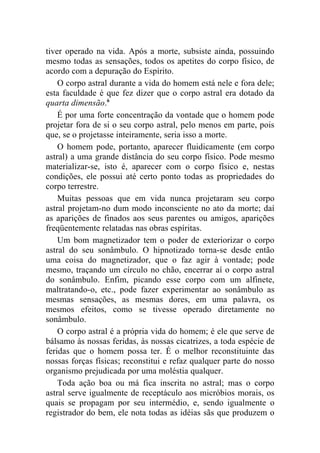 tiver operado na vida. Após a morte, subsiste ainda, possuindo
mesmo todas as sensações, todos os apetites do corpo físico, de
acordo com a depuração do Espírito.
    O corpo astral durante a vida do homem está nele e fora dele;
esta faculdade é que fez dizer que o corpo astral era dotado da
quarta dimensão.6
    É por uma forte concentração da vontade que o homem pode
projetar fora de si o seu corpo astral, pelo menos em parte, pois
que, se o projetasse inteiramente, seria isso a morte.
    O homem pode, portanto, aparecer fluidicamente (em corpo
astral) a uma grande distância do seu corpo físico. Pode mesmo
materializar-se, isto é, aparecer com o corpo físico e, nestas
condições, ele possui até certo ponto todas as propriedades do
corpo terrestre.
    Muitas pessoas que em vida nunca projetaram seu corpo
astral projetam-no dum modo inconsciente no ato da morte; daí
as aparições de finados aos seus parentes ou amigos, aparições
freqüentemente relatadas nas obras espíritas.
    Um bom magnetizador tem o poder de exteriorizar o corpo
astral do seu sonâmbulo. O hipnotizado torna-se desde então
uma coisa do magnetizador, que o faz agir à vontade; pode
mesmo, traçando um círculo no chão, encerrar aí o corpo astral
do sonâmbulo. Enfim, picando esse corpo com um alfinete,
maltratando-o, etc., pode fazer experimentar ao sonâmbulo as
mesmas sensações, as mesmas dores, em uma palavra, os
mesmos efeitos, como se tivesse operado diretamente no
sonâmbulo.
    O corpo astral é a própria vida do homem; é ele que serve de
bálsamo às nossas feridas, às nossas cicatrizes, a toda espécie de
feridas que o homem possa ter. É o melhor reconstituinte das
nossas forças físicas; reconstitui e refaz qualquer parte do nosso
organismo prejudicada por uma moléstia qualquer.
    Toda ação boa ou má fica inscrita no astral; mas o corpo
astral serve igualmente de receptáculo aos micróbios morais, os
quais se propagam por seu intermédio, e, sendo igualmente o
registrador do bem, ele nota todas as idéias sãs que produzem o
 