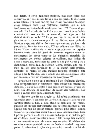 não deram, é certo, resultado positivo, mas esse físico não
conservou, por isso, menos firme a sua convicção da existência
dessa relação. Foi pena que ele não tivesse procurado descobrir
essas relações onde elas realmente existem, isto é, nos
fenômenos de levitação do ocultismo. Em 1872 Tisserand, por
seu lado, fez à Academia das Ciências uma comunicação “sobre
o movimento dos planetas ao redor do Sol, segundo a lei
eletrodinâmica de Weber”.46 Ele provou que os movimentos dos
planetas se explicam tanto pela lei de Weber, como pela de
Newton, e que esta última não é mais que um caso particular da
procedente. Recentemente ainda, Zöllner voltou a essa idéia: “A
lei de Weber – disse ele – tende a apresentar-se ao espírito
humano como uma lei geral da natureza, regendo tanto os
movimentos dos astros como os dos elementos materiais. Os
movimentos dos corpos celestes se explicam, nos limites da
nossa observação, tanto pela lei estabelecida por Weber para a
eletricidade, como pela de Newton. Como, porém, esta não é
mais que um caso particular da lei de Weber, seria preciso,
conforme as regras de uma indução racional, substituir esta
última à lei de Newton para o estudo das ações recíprocas entre
partículas materiais em repouso ou em movimento.” 47
    Portanto, se o peso ou a gravitação é um fenômeno elétrico,
deve ser modificável e polarizável pelas influências magnéticas
elétricas. É o que demonstra o ímã agindo em sentido inverso do
peso. Este depende da densidade, da coesão das partículas, não
sendo a coesão mais que eletricidade presa.
    A hipótese que faz da atração do Sol sobre os planetas um
fenômeno elétrico ganharia em verossimilhança se a atração que
Newton atribui à Lua, e cujo efeito se manifesta nas marés,
pudesse ser imitada eletricamente; ora, se aproximarmos de um
líquido um pau de âmbar tornado elétrico pelo atrito, vemos
formar-se na superfície desse líquido uma intumescência. Essa
hipótese ganharia ainda mais verossimilhança se se pudesse pôr
em evidência, no nosso sistema solar, o fato da repulsão elétrica;
é precisamente o caso da causa dos cometas. O núcleo dos
cometas, em sua qualidade de massa fluida semeada de pequenas
gotas, é submetido à ação da gravitação e obedece à lei de
 