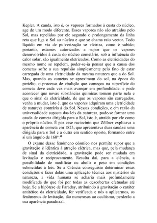 Kepler. A cauda, isto é, os vapores formados à custa do núcleo,
age de um modo diferente. Esses vapores não são atraídos pelo
Sol, mas repelidos por ele segundo o prolongamento da linha
reta que liga o Sol ao núcleo e que se chama raio vector. Todo
líquido em via de pulverização se eletriza, como é sabido;
portanto, estamos autorizados a supor que os vapores
desenvolvidos à custa do núcleo cometário, sob a influência do
calor solar, são igualmente eletrizados. Como as eletricidades do
mesmo nome se repelem, poder-se-ia pensar que a causa dos
cometas sofre a sua repulsão simplesmente pelo fato de estar
carregada de uma eletricidade da mesma natureza que a do Sol.
Mas, quando os cometas se aproximam do sol, na época do
periélio, o processo de ebulição que começou na superfície do
cometa deve cada vez mais avançar em profundidade, e pode
acontecer que novas substâncias químicas tomem parte nela e
que o sinal da eletricidade, de que os vapores são carregados,
venha a mudar, isto é, que os vapores adquiram uma eletricidade
de natureza contrária à do Sol. Nessas condições, e em razão da
universalidade suposta das leis da natureza, pode-se formar uma
cauda de cometa dirigida para o Sol, isto é, atraída por ele como
o próprio núcleo. É por esse raciocínio que Zöllner explicava a
aparência do cometa em 1823, que apresentava duas caudas: uma
dirigida para o Sol e a outra em sentido oposto, formando entre
si um ângulo de 160º.48
    O exame desse fenômeno cósmico nos permite supor que a
gravitação é idêntica à atração elétrica, mas que, pela mudança
de sinal da eletricidade, a gravitação pode ser mudada em
levitação e reciprocamente. Resulta daí, para a ciência, a
possibilidade de modificar ou abolir o peso em condições
submetidas a leis. Se a Ciência conseguisse determinar essas
condições e fazer delas uma aplicação técnica aos mistérios da
natureza, a vida humana se acharia mais profundamente
modificada do que foi por todas as descobertas efetuadas até
hoje. Se a hipótese de Faraday, atribuindo à gravitação o caráter
antitético da eletricidade, for verificada e nós a aplicarmos, os
fenômenos de levitação, tão numerosos ao ocultismo, perderão a
sua aparência paradoxal.
 