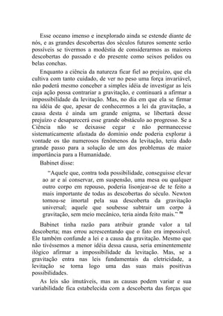 Esse oceano imenso e inexplorado ainda se estende diante de
nós, e as grandes descobertas dos séculos futuros somente serão
possíveis se tivermos a modéstia de considerarmos as maiores
descobertas do passado e do presente como seixos polidos ou
belas conchas.
    Enquanto a ciência da natureza ficar fiel ao prejuízo, que ela
cultiva com tanto cuidado, de ver no peso uma força invariável,
não poderá mesmo conceber a simples idéia de investigar as leis
cuja ação possa contrariar a gravitação, e continuará a afirmar a
impossibilidade da levitação. Mas, no dia em que ela se firmar
na idéia de que, apesar de conhecermos a lei da gravitação, a
causa desta é ainda um grande enigma, se libertará desse
prejuízo e desaparecerá esse grande obstáculo ao progresso. Se a
Ciência não se deixasse cegar e não permanecesse
sistematicamente afastada do domínio onde poderia explorar à
vontade os tão numerosos fenômenos da levitação, teria dado
grande passo para a solução de um dos problemas de maior
importância para a Humanidade.
    Babinet disse:
      “Aquele que, contra toda possibilidade, conseguisse elevar
    ao ar e aí conservar, em suspensão, uma mesa ou qualquer
    outro corpo em repouso, poderia lisonjear-se de te feito a
    mais importante de todas as descobertas do século. Newton
    tornou-se imortal pela sua descoberta da gravitação
    universal; aquele que soubesse subtrair um corpo à
    gravitação, sem meio mecânico, teria ainda feito mais.” 50
    Babinet tinha razão para atribuir grande valor a tal
descoberta; mas errou acrescentando que o fato era impossível.
Ele também confunde a lei e a causa da gravitação. Mesmo que
não tivéssemos a menor idéia dessa causa, seria eminentemente
ilógico afirmar a impossibilidade da levitação. Mas, se a
gravitação entra nas leis fundamentais da eletricidade, a
levitação se torna logo uma das suas mais positivas
possibilidades.
    As leis são imutáveis, mas as causas podem variar e sua
variabilidade fica estabelecida com a descoberta das forças que
 