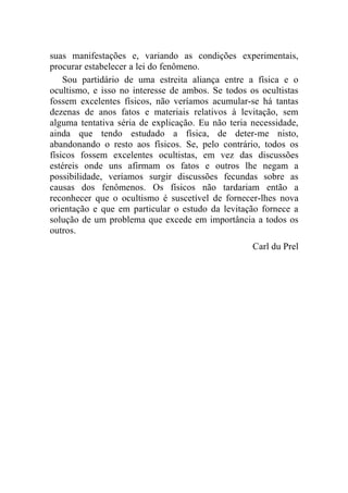 suas manifestações e, variando as condições experimentais,
procurar estabelecer a lei do fenômeno.
    Sou partidário de uma estreita aliança entre a física e o
ocultismo, e isso no interesse de ambos. Se todos os ocultistas
fossem excelentes físicos, não veríamos acumular-se há tantas
dezenas de anos fatos e materiais relativos à levitação, sem
alguma tentativa séria de explicação. Eu não teria necessidade,
ainda que tendo estudado a física, de deter-me nisto,
abandonando o resto aos físicos. Se, pelo contrário, todos os
físicos fossem excelentes ocultistas, em vez das discussões
estéreis onde uns afirmam os fatos e outros lhe negam a
possibilidade, veríamos surgir discussões fecundas sobre as
causas dos fenômenos. Os físicos não tardariam então a
reconhecer que o ocultismo é suscetível de fornecer-lhes nova
orientação e que em particular o estudo da levitação fornece a
solução de um problema que excede em importância a todos os
outros.
                                                   Carl du Prel
 