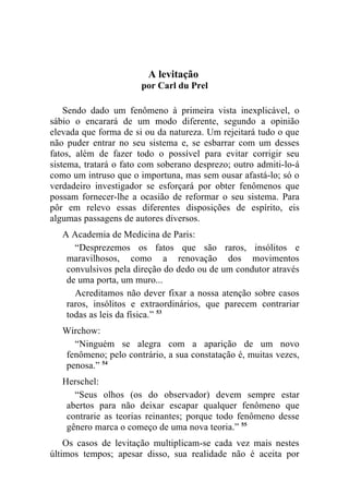 A levitação
                       por Carl du Prel

    Sendo dado um fenômeno à primeira vista inexplicável, o
sábio o encarará de um modo diferente, segundo a opinião
elevada que forma de si ou da natureza. Um rejeitará tudo o que
não puder entrar no seu sistema e, se esbarrar com um desses
fatos, além de fazer todo o possível para evitar corrigir seu
sistema, tratará o fato com soberano desprezo; outro admiti-lo-á
como um intruso que o importuna, mas sem ousar afastá-lo; só o
verdadeiro investigador se esforçará por obter fenômenos que
possam fornecer-lhe a ocasião de reformar o seu sistema. Para
pôr em relevo essas diferentes disposições de espírito, eis
algumas passagens de autores diversos.
   A Academia de Medicina de Paris:
      “Desprezemos os fatos que são raros, insólitos e
    maravilhosos, como a renovação dos movimentos
    convulsivos pela direção do dedo ou de um condutor através
    de uma porta, um muro...
      Acreditamos não dever fixar a nossa atenção sobre casos
    raros, insólitos e extraordinários, que parecem contrariar
    todas as leis da física.” 53
   Wirchow:
     “Ninguém se alegra com a aparição de um novo
   fenômeno; pelo contrário, a sua constatação é, muitas vezes,
   penosa.” 54
   Herschel:
      “Seus olhos (os do observador) devem sempre estar
    abertos para não deixar escapar qualquer fenômeno que
    contrarie as teorias reinantes; porque todo fenômeno desse
    gênero marca o começo de uma nova teoria.” 55
    Os casos de levitação multiplicam-se cada vez mais nestes
últimos tempos; apesar disso, sua realidade não é aceita por
 
