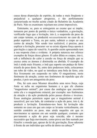 causa dessa disposição de espírito, de todas a mais freqüente e
prejudicial a qualquer progresso, e tão perfeitamente
caracterizada no trecho acima citado do Relatório da Academia
de Paris. Não os examinam: rejeitam-nos como impossíveis.
    Entretanto, se, para se entregarem ao exame que se impõe,
tomarem por ponto de partida o único verdadeiro, a gravitação,
verificarão logo que a levitação, isto é, a suspensão do peso de
um corpo terreno, se produzirá necessariamente no caso de se
poder suprimir a Terra, ou por outra, subtrair o corpo ao seu
centro de atração. Não sendo isso realizável, é preciso, para
explicar a levitação, procurar ver se existe alguma força oposta à
gravitação e capaz de vencê-la. A questão assim apresentada tem
a sua resposta clara e evidente. A própria natureza nos oferece
exemplos de forças desse gênero. O calor dilata os corpos, isto é,
sob a influência do calor a coesão ou força de atração que se
exerce entre os átomos é diminuída ou abolida. O exemplo do
ímã é ainda mais frisante; o ímã que suporta um pedaço de ferro
triunfa do peso deste. Se, entre dois poderosos ímãs, colocarmos
um tubo de vidro, no qual se introduza uma bola de ferro, esta
fica livremente em suspensão no tubo. O magnetismo, neste
fenômeno de atração, como nos fenômenos de repulsão que ele
produz, é pois um antagonista do peso.
    Ora, há cem anos Mesmer descobriu uma nova força, cuja
fonte se acha no organismo humano e a que ele chamou
“magnetismo animal”, por causa das analogias que encontrou
entre ela e o magnetismo mineral, por exemplo: nos fenômenos
de atração e da ação produzida pelos passes diretos e inversos.
Essas analogias permitem supor que o magnetismo animal é
suscetível, por seu lado, de contrariar a ação do peso, isto é, de
produzir a levitação. Entendamo-nos bem: há levitação não
somente no caso em que um corpo se levanta verticalmente, em
sentido contrário ao peso, mas ainda naqueles em que os
movimentos se operam em um sentido qualquer, contanto que
previamente a ação do peso seja vencida; não é mesmo
necessário que haja movimento, como prova um fato narrado por
Ginelin: a moeda que, apesar da lei de gravitação, ficou aderente
à fronte de um indivíduo que sofria de dores na cabeça.56
 