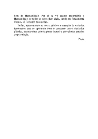 bem da Humanidade. Por aí se vê quanto progrediria a
Humanidade, se todos os seres dum ciclo, sendo profundamente
morais, só fizessem boas ações.
   Enfim, apresentando ao nosso público a narração de variados
fenômenos que se operaram com o concurso desse mediador
plástico, estimaremos que ela possa induzir a proveitosos estudos
de psicologia.
                                                           Pitris
 