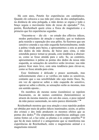 Há cem anos, Petetin fez experiências em catalépticos.
Quando ele colocava a sua mão por cima da dos cataleptizados,
na distância de uma polegada, a mão destes se erguia e todo o
braço seguia o movimento lento de recuo do operador.57 Foi,
porém, Reichenbach quem criou a física do magnetismo e o
primeiro que fez experiências seguidas.
      “Encontra-se – diz ele – no estudo dos eflúvios ódicos,
    modos particulares de atração e repulsão, que se traduzem
    pela reunião e separação dos seus pólos. Se fizermos que um
    sensitivo estenda a sua mão esquerda horizontalmente, tendo
    a palma virada para baixo, e apresentarmos a esta as pontas
    dos dedos da mão direita, de baixo para cima, a mão
    estendida parece tornar-se pesada, com tendência a abaixar-
    se, como se fosse atraída para o solo. Se, ao contrário,
    apresentarmos à palma as pontas dos dedos da nossa mão
    esquerda, as sensações do sensitivo serão inversas: sua mão
    parece ficar mais leve, com uma tendência para elevar-se,
    como se fosse atraída para cima.
      Esse fenômeno é delicado e pouco acentuado, mas
    suficientemente claro e se verifica em todos os sensitivos,
    contanto que a sua sensibilidade não seja muito fraca. Se,
    em vez de operar-se sobre a mão esquerda do sensitivo,
    operar-se sobre a direita, as sensações serão as mesmas, mas
    em sentido oposto...
      Os membros do mesmo nome (isonômios) se repelem
    fracamente, os de nomes contrários (heteronômios) se
    atraem da mesma maneira; em um dos casos, o peso natural
    da mão parece aumentado, no outro parece diminuído.” 58
    Reichenbach mostrou que essa atração e essa repulsão podem
ser obtidas por meio de pólos ódicos inanimados; assim, os pólos
dos cristais e dos ímãs produzem os mesmos efeitos que as
pontas dos dedos.59 Ele empreendeu experiências análogas com
outras fontes od, a luz solar, as plantas e os corpos amorfos.60 O
que há de mais notável é o antagonismo que se manifestou nas
experiências de Reichenbach, entre o magnetismo animal e o
magnetismo mineral:
 