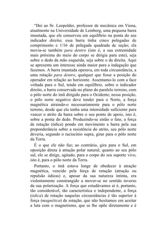 “Dei ao Sr. Leopolder, professor de mecânica em Viena,
atualmente na Universidade de Lemberg, uma pequena barra
imantada, que ele conservou em equilíbrio na ponta do seu
indicador direito; essa barra tinha cinco polegadas de
comprimento e 1/16 de polegada quadrada de seção; ela
movia-se também para dentro (isto é, a sua extremidade
mais próxima do meio do corpo se dirigia para este), seja
sobre o dedo da mão esquerda, seja sobre o da direita. Aqui
se apresenta um interesse ainda maior para a indagação que
fazemos. A barra imantada operava, em toda circunstância, a
uma rotação para dentro, qualquer que fosse a posição do
operador em relação ao horizonte. Assentamo-lo com a face
voltada para o Sul, tendo em equilíbrio, sobre o indicador
direito, a barra conservada no plano do paralelo terreno, com
o pólo norte do ímã dirigido para o Ocidente; nessa posição,
o pólo norte negativo deve tender para o Norte, a força
magnética atraindo-o necessariamente para o pólo norte
terreno, desde que ela tenha uma intensidade suficiente para
vencer o atrito da barra sobre o seu ponto de apoio, isto é,
sobre a ponta do dedo. Produzindo-se então o fato, a força
de rotação (ódica) pondo em movimento a barra pela sua
preponderância sobre a resistência do atrito, seu pólo norte
deveria, segundo o raciocínio supra, girar para o pólo norte
da Terra.
   É o que ele não faz; ao contrário, gira para o Sul, em
oposição direta à atração polar natural; quanto ao seu pólo
sul, ele se dirige, agitado, para o corpo do seu suporte vivo,
isto é, para o pólo norte da Terra.
   Portanto, o ímã estava longe de obedecer à atração
magnética, vencido pela força de rotação (atração ou
repulsão ódicas) e, apesar da sua natureza íntima, era
violentamente constrangido a mover-se no sentido inverso
da sua polarização. A força que estudávamos aí é, portanto,
tão considerável, tão característica e independente, a força
(ódica) de rotação naquelas circunstâncias é tão superior à
força (magnética) de rotação, que não hesitamos em aceitar
a luta com o magnetismo, que se lhe opõe diretamente e é
 