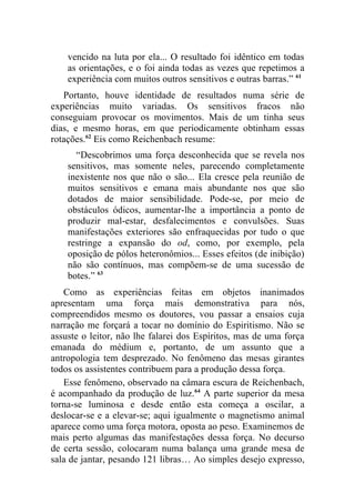 vencido na luta por ela... O resultado foi idêntico em todas
    as orientações, e o foi ainda todas as vezes que repetimos a
    experiência com muitos outros sensitivos e outras barras.” 61
   Portanto, houve identidade de resultados numa série de
experiências muito variadas. Os sensitivos fracos não
conseguiam provocar os movimentos. Mais de um tinha seus
dias, e mesmo horas, em que periodicamente obtinham essas
rotações.62 Eis como Reichenbach resume:
      “Descobrimos uma força desconhecida que se revela nos
    sensitivos, mas somente neles, parecendo completamente
    inexistente nos que não o são... Ela cresce pela reunião de
    muitos sensitivos e emana mais abundante nos que são
    dotados de maior sensibilidade. Pode-se, por meio de
    obstáculos ódicos, aumentar-lhe a importância a ponto de
    produzir mal-estar, desfalecimentos e convulsões. Suas
    manifestações exteriores são enfraquecidas por tudo o que
    restringe a expansão do od, como, por exemplo, pela
    oposição de pólos heteronômios... Esses efeitos (de inibição)
    não são contínuos, mas compõem-se de uma sucessão de
    botes.” 63
   Como as experiências feitas em objetos inanimados
apresentam uma força mais demonstrativa para nós,
compreendidos mesmo os doutores, vou passar a ensaios cuja
narração me forçará a tocar no domínio do Espiritismo. Não se
assuste o leitor, não lhe falarei dos Espíritos, mas de uma força
emanada do médium e, portanto, de um assunto que a
antropologia tem desprezado. No fenômeno das mesas girantes
todos os assistentes contribuem para a produção dessa força.
   Esse fenômeno, observado na câmara escura de Reichenbach,
é acompanhado da produção de luz.64 A parte superior da mesa
torna-se luminosa e desde então esta começa a oscilar, a
deslocar-se e a elevar-se; aqui igualmente o magnetismo animal
aparece como uma força motora, oposta ao peso. Examinemos de
mais perto algumas das manifestações dessa força. No decurso
de certa sessão, colocaram numa balança uma grande mesa de
sala de jantar, pesando 121 libras… Ao simples desejo expresso,
 
