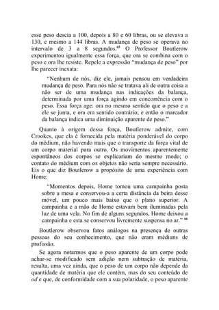 esse peso descia a 100, depois a 80 e 60 libras, ou se elevava a
130, e mesmo a 144 libras. A mudança de peso se operava no
intervalo de 3 a 8 segundos.65 O Professor Boutlerow
experimentou igualmente essa força, que ora se combina com o
peso e ora lhe resiste. Repele a expressão “mudança de peso” por
lhe parecer inexata:
      “Nenhum de nós, diz ele, jamais pensou em verdadeira
    mudança de peso. Para nós não se tratava ali de outra coisa a
    não ser de uma mudança nas indicações da balança,
    determinada por uma força agindo em concorrência com o
    peso. Essa força age: ora no mesmo sentido que o peso e a
    ele se junta, e ora em sentido contrário; e então o marcador
    da balança indica uma diminuição aparente de peso.”
   Quanto à origem dessa força, Boutlerow admite, com
Crookes, que ela é fornecida pela matéria ponderável do corpo
do médium, não havendo mais que o transporte da força vital de
um corpo material para outro. Os movimentos aparentemente
espontâneos dos corpos se explicariam do mesmo modo; o
contato do médium com os objetos não seria sempre necessário.
Eis o que diz Boutlerow a propósito de uma experiência com
Home:
      “Momentos depois, Home tomou uma campainha posta
    sobre a mesa e conservou-a a certa distância da beira desse
    móvel, um pouco mais baixo que o plano superior. A
    campainha e a mão de Home estavam bem iluminadas pela
    luz de uma vela. No fim de alguns segundos, Home deixou a
    campainha e esta se conservou livremente suspensa no ar.” 66
   Boutlerow observou fatos análogos na presença de outras
pessoas do seu conhecimento, que não eram médiuns de
profissão.
   Se agora notarmos que o peso aparente de um corpo pode
achar-se modificado sem adição nem subtração de matéria,
resulta, uma vez ainda, que o peso de um corpo não depende da
quantidade de matéria que ele contém, mas do seu conteúdo de
od e que, de conformidade com a sua polaridade, o peso aparente
 