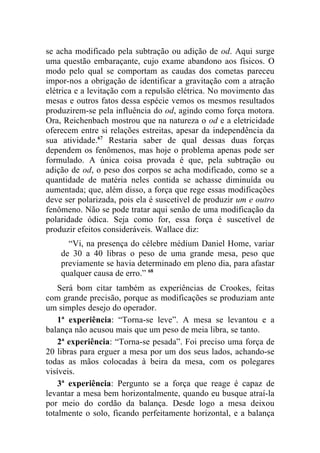 se acha modificado pela subtração ou adição de od. Aqui surge
uma questão embaraçante, cujo exame abandono aos físicos. O
modo pelo qual se comportam as caudas dos cometas pareceu
impor-nos a obrigação de identificar a gravitação com a atração
elétrica e a levitação com a repulsão elétrica. No movimento das
mesas e outros fatos dessa espécie vemos os mesmos resultados
produzirem-se pela influência do od, agindo como força motora.
Ora, Reichenbach mostrou que na natureza o od e a eletricidade
oferecem entre si relações estreitas, apesar da independência da
sua atividade.67 Restaria saber de qual dessas duas forças
dependem os fenômenos, mas hoje o problema apenas pode ser
formulado. A única coisa provada é que, pela subtração ou
adição de od, o peso dos corpos se acha modificado, como se a
quantidade de matéria neles contida se achasse diminuída ou
aumentada; que, além disso, a força que rege essas modificações
deve ser polarizada, pois ela é suscetível de produzir um e outro
fenômeno. Não se pode tratar aqui senão de uma modificação da
polaridade ódica. Seja como for, essa força é suscetível de
produzir efeitos consideráveis. Wallace diz:
      “Vi, na presença do célebre médium Daniel Home, variar
    de 30 a 40 libras o peso de uma grande mesa, peso que
    previamente se havia determinado em pleno dia, para afastar
    qualquer causa de erro.” 68
    Será bom citar também as experiências de Crookes, feitas
com grande precisão, porque as modificações se produziam ante
um simples desejo do operador.
    1ª experiência: “Torna-se leve”. A mesa se levantou e a
balança não acusou mais que um peso de meia libra, se tanto.
    2ª experiência: “Torna-se pesada”. Foi preciso uma força de
20 libras para erguer a mesa por um dos seus lados, achando-se
todas as mãos colocadas à beira da mesa, com os polegares
visíveis.
    3ª experiência: Pergunto se a força que reage é capaz de
levantar a mesa bem horizontalmente, quando eu busque atraí-la
por meio do cordão da balança. Desde logo a mesa deixou
totalmente o solo, ficando perfeitamente horizontal, e a balança
 