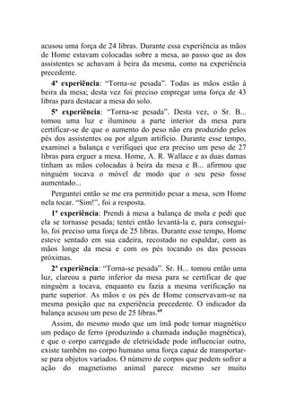 acusou uma força de 24 libras. Durante essa experiência as mãos
de Home estavam colocadas sobre a mesa, ao passo que as dos
assistentes se achavam à beira da mesma, como na experiência
precedente.
    4ª experiência: “Torna-se pesada”. Todas as mãos estão à
beira da mesa; desta vez foi preciso empregar uma força de 43
libras para destacar a mesa do solo.
    5ª experiência: “Torna-se pesada”. Desta vez, o Sr. B...
tomou uma luz e iluminou a parte interior da mesa para
certificar-se de que o aumento do peso não era produzido pelos
pés dos assistentes ou por algum artifício. Durante esse tempo,
examinei a balança e verifiquei que era preciso um peso de 27
libras para erguer a mesa. Home, A. R. Wallace e as duas damas
tinham as mãos colocadas à beira da mesa e B... afirmou que
ninguém tocava o móvel de modo que o seu peso fosse
aumentado...
    Perguntei então se me era permitido pesar a mesa, sem Home
nela tocar. “Sim!”, foi a resposta.
    1ª experiência: Prendi à mesa a balança de mola e pedi que
ela se tornasse pesada; tentei então levantá-la e, para consegui-
lo, foi preciso uma força de 25 libras. Durante esse tempo, Home
esteve sentado em sua cadeira, recostado no espaldar, com as
mãos longe da mesa e com os pés tocando os das pessoas
próximas.
    2ª experiência: “Torna-se pesada”. Sr. H... tomou então uma
luz, clareou a parte inferior da mesa para se certificar de que
ninguém a tocava, enquanto eu fazia a mesma verificação na
parte superior. As mãos e os pés de Home conservavam-se na
mesma posição que na experiência precedente. O indicador da
balança acusou um peso de 25 libras.69
    Assim, do mesmo modo que um ímã pode tornar magnético
um pedaço de ferro (produzindo a chamada indução magnética),
e que o corpo carregado de eletricidade pode influenciar outro,
existe também no corpo humano uma força capaz de transportar-
se para objetos variados. O número de corpos que podem sofrer a
ação do magnetismo animal parece mesmo ser muito
 