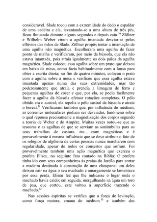 considerável. Slade tocou com a extremidade do dedo o espaldar
de uma cadeira e ela, levantando-se a uma altura de três pés,
ficou flutuando durante alguns segundos e depois caiu.70 Zöllner
e Wilhelm Weber viram a agulha imantada desviar-se pelos
eflúvios das mãos de Slade. Zöllner propôs tentar a imantação de
uma agulha não magnética. Escolheram uma agulha de fazer
ponto de malha e verificaram, por meio da bússola, que ela não
estava imantada, pois atraía igualmente os dois pólos da agulha
magnética. Slade colocou essa agulha sobre um prato que deixou
em baixo da mesa, como fazia habitualmente com a lousa para
obter a escrita direta; no fim de quatro minutos, colocou o prato
com a agulha sobre a mesa e verificou que essa agulha estava
imantada apenas numa das suas extremidades, mas tão
poderosamente que atraía e prendia a limagem de ferro e
pequenas agulhas de coser e que, por ela, se podia facilmente
fazer a agulha da bússola efetuar rotações completas. O pólo
obtido era o austral; ela repelia o pólo austral da bússola e atraía
o boreal.71 Verificaram também que, por influência do médium,
as correntes moleculares podiam ser desviadas, fenômeno sobre
o qual repousa precisamente a magnetização dos corpos segundo
a teoria de Weber e de Ampère. Muitas vezes notou-se que as
tesouras e as agulhas de que se serviam as sonâmbulas para os
seus trabalhos de costura, etc., eram magnéticas e é
provavelmente à mesma influência que se deve atribuir o fato de
os relógios de algibeira de certas pessoas nunca marcharem com
regularidade, apesar de todos os consertos que sofram. Foi
provavelmente também uma ação magnética que exerceu o
profeta Eliseu, no seguinte fato contado na Bíblia: O profeta
tinha ido com seus companheiros às praias do Jordão para cortar
a madeira destinada à construção de uma choupana; um deles
deixou cair na água o seu machado e amargamente se lamentava
por essa perda. Eliseu fez que lhe indicasse o lugar onde o
machado havia caído; em seguida, mergulhando na água um toro
de pau, que cortou, este voltou à superfície trazendo o
machado.72
    Nas sessões espíritas se verifica que a força de levitação,
como força motora, emana do médium 73 e também dos
 