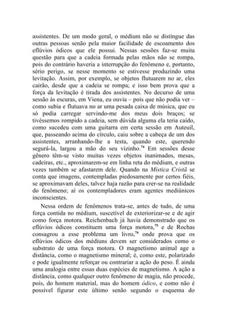 assistentes. De um modo geral, o médium não se distingue das
outras pessoas senão pela maior facilidade de escoamento dos
eflúvios ódicos que ele possui. Nessas sessões faz-se muita
questão para que a cadeia formada pelas mãos não se rompa,
pois do contrário haveria a interrupção do fenômeno e, portanto,
sério perigo, se nesse momento se estivesse produzindo uma
levitação. Assim, por exemplo, se objetos flutuarem no ar, eles
cairão, desde que a cadeia se rompa; e isso bem prova que a
força da levitação é tirada dos assistentes. No decurso de uma
sessão às escuras, em Viena, eu ouvia – pois que não podia ver –
como subia e flutuava no ar uma pesada caixa de música, que eu
só podia carregar servindo-me dos meus dois braços; se
tivéssemos rompido a cadeia, sem dúvida alguma ela teria caído,
como sucedeu com uma guitarra em certa sessão em Auteuil,
que, passeando acima do círculo, caiu sobre a cabeça de um dos
assistentes, arranhando-lhe a testa, quando este, querendo
segurá-la, largou a mão do seu vizinho.74 Em sessões desse
gênero têm-se visto muitas vezes objetos inanimados, mesas,
cadeiras, etc., aproximarem-se em linha reta do médium, e outras
vezes também se afastarem dele. Quando na Mística Cristã se
conta que imagens, contempladas piedosamente por certos fiéis,
se aproximavam deles, talvez haja razão para crer-se na realidade
do fenômeno; aí os contempladores eram agentes mediúnicos
inconscientes.
    Nessa ordem de fenômenos trata-se, antes de tudo, de uma
força contida no médium, suscetível de exteriorizar-se e de agir
como força motora. Reichenbach já havia demonstrado que os
eflúvios ódicos constituem uma força motora,75 e de Rochas
consagrou a esse problema um livro,76 onde prova que os
eflúvios ódicos dos médiuns devem ser considerados como o
substrato de uma força motora. O magnetismo animal age a
distância, como o magnetismo mineral; é, como este, polarizado
e pode igualmente reforçar ou contrariar a ação do peso. É ainda
uma analogia entre essas duas espécies de magnetismo. A ação a
distância, como qualquer outro fenômeno de magia, não procede,
pois, do homem material, mas do homem ódico, e como não é
possível figurar este último senão segundo o esquema do
 