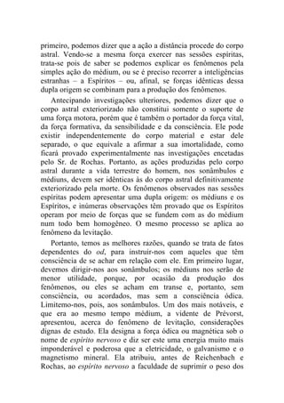 primeiro, podemos dizer que a ação a distância procede do corpo
astral. Vendo-se a mesma força exercer nas sessões espíritas,
trata-se pois de saber se podemos explicar os fenômenos pela
simples ação do médium, ou se é preciso recorrer a inteligências
estranhas – a Espíritos – ou, afinal, se forças idênticas dessa
dupla origem se combinam para a produção dos fenômenos.
    Antecipando investigações ulteriores, podemos dizer que o
corpo astral exteriorizado não constitui somente o suporte de
uma força motora, porém que é também o portador da força vital,
da força formativa, da sensibilidade e da consciência. Ele pode
existir independentemente do corpo material e estar dele
separado, o que equivale a afirmar a sua imortalidade, como
ficará provado experimentalmente nas investigações encetadas
pelo Sr. de Rochas. Portanto, as ações produzidas pelo corpo
astral durante a vida terrestre do homem, nos sonâmbulos e
médiuns, devem ser idênticas às do corpo astral definitivamente
exteriorizado pela morte. Os fenômenos observados nas sessões
espíritas podem apresentar uma dupla origem: os médiuns e os
Espíritos, e inúmeras observações têm provado que os Espíritos
operam por meio de forças que se fundem com as do médium
num todo bem homogêneo. O mesmo processo se aplica ao
fenômeno da levitação.
    Portanto, temos as melhores razões, quando se trata de fatos
dependentes do od, para instruir-nos com aqueles que têm
consciência de se achar em relação com ele. Em primeiro lugar,
devemos dirigir-nos aos sonâmbulos; os médiuns nos serão de
menor utilidade, porque, por ocasião da produção dos
fenômenos, ou eles se acham em transe e, portanto, sem
consciência, ou acordados, mas sem a consciência ódica.
Limitemo-nos, pois, aos sonâmbulos. Um dos mais notáveis, e
que era ao mesmo tempo médium, a vidente de Prévorst,
apresentou, acerca do fenômeno de levitação, considerações
dignas de estudo. Ela designa a força ódica ou magnética sob o
nome de espírito nervoso e diz ser este uma energia muito mais
imponderável e poderosa que a eletricidade, o galvanismo e o
magnetismo mineral. Ela atribuiu, antes de Reichenbach e
Rochas, ao espírito nervoso a faculdade de suprimir o peso dos
 