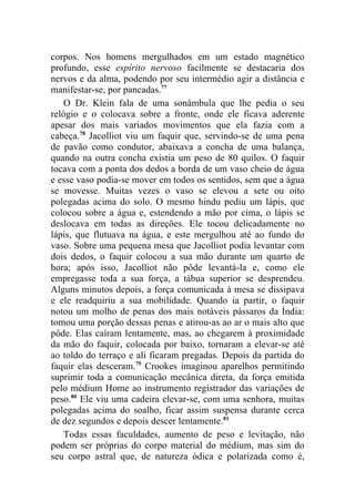 corpos. Nos homens mergulhados em um estado magnético
profundo, esse espírito nervoso facilmente se destacaria dos
nervos e da alma, podendo por seu intermédio agir a distância e
manifestar-se, por pancadas.77
    O Dr. Klein fala de uma sonâmbula que lhe pedia o seu
relógio e o colocava sobre a fronte, onde ele ficava aderente
apesar dos mais variados movimentos que ela fazia com a
cabeça.78 Jacolliot viu um faquir que, servindo-se de uma pena
de pavão como condutor, abaixava a concha de uma balança,
quando na outra concha existia um peso de 80 quilos. O faquir
tocava com a ponta dos dedos a borda de um vaso cheio de água
e esse vaso podia-se mover em todos os sentidos, sem que a água
se movesse. Muitas vezes o vaso se elevou a sete ou oito
polegadas acima do solo. O mesmo hindu pediu um lápis, que
colocou sobre a água e, estendendo a mão por cima, o lápis se
deslocava em todas as direções. Ele tocou delicadamente no
lápis, que flutuava na água, e este mergulhou até ao fundo do
vaso. Sobre uma pequena mesa que Jacolliot podia levantar com
dois dedos, o faquir colocou a sua mão durante um quarto de
hora; após isso, Jacolliot não pôde levantá-la e, como ele
empregasse toda a sua força, a tábua superior se desprendeu.
Alguns minutos depois, a força comunicada à mesa se dissipava
e ele readquiriu a sua mobilidade. Quando ia partir, o faquir
notou um molho de penas dos mais notáveis pássaros da Índia:
tomou uma porção dessas penas e atirou-as ao ar o mais alto que
pôde. Elas caíram lentamente, mas, ao chegarem à proximidade
da mão do faquir, colocada por baixo, tornaram a elevar-se até
ao toldo do terraço e ali ficaram pregadas. Depois da partida do
faquir elas desceram.79 Crookes imaginou aparelhos permitindo
suprimir toda a comunicação mecânica direta, da força emitida
pelo médium Home ao instrumento registrador das variações de
peso.80 Ele viu uma cadeira elevar-se, com uma senhora, muitas
polegadas acima do soalho, ficar assim suspensa durante cerca
de dez segundos e depois descer lentamente.81
    Todas essas faculdades, aumento de peso e levitação, não
podem ser próprias do corpo material do médium, mas sim do
seu corpo astral que, de natureza ódica e polarizada como é,
 