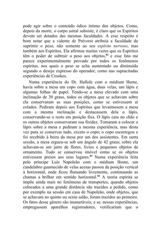 pode agir sobre o conteúdo ódico íntimo dos objetos. Como,
depois da morte, o corpo astral subsiste, é claro que os Espíritos
devem ser dotados das mesmas faculdades. A esse respeito é
bom notar que a vidente de Prévorst atribuía a faculdade de
suprimir o peso, não somente ao seu espírito nervoso, mas
também aos Espíritos. Ela afirmou muitas vezes que os Espíritos
têm o poder de subtrair o peso aos objetos,82 e esse fato me
parece experimentalmente provado por todos os fenômenos
espíritas, nos quais o peso se acha aumentado ou diminuído
segundo o desejo expresso do operador, como nas supracitadas
experiências de Crookes.
    Numa experiência do Dr. Hallole com o médium Home,
havia sobre a mesa um copo com água, duas velas, um lápis e
algumas folhas de papel. Tendo-se a mesa elevado com uma
inclinação de 30 graus, todos os objetos que se achavam sobre
ela conservaram as suas posições, como se estivessem aí
colados. Pediram depois aos Espíritos que levantassem a mesa
com a mesma inclinação e destacassem dela o lápis,
conservando-se o resto em posição fixa. O lápis caiu no chão e
os outros objetos conservaram sua fixidez. Tornaram a colocar o
lápis sobre a mesa e pediram a mesma experiência, mas desta
vez para se conservar tudo, exceto o copo; o copo escorregou e
foi recebido à beira da mesa por um dos assistentes. Em outra
sessão, a mesa ergueu-se sob um ângulo de 42 graus; sobre ela
achavam-se um jarro de flores, livros e pequenos objetos de
ornamento. Tudo se conservou imóvel como se os objetos
estivessem presos aos seus lugares.83 Numa experiência feita
pelo príncipe Luís Napoleão com o médium Home, um
candelabro guarnecido de velas acesas passou da posição vertical
à horizontal, onde ficou flutuando livremente, continuando as
chamas a brilhar em sentido horizontal.84 A teoria espírita se
impõe ainda mais no fenômeno de transportes, quando objetos
colocados a uma grande distância são trazidos a pedido, como
por exemplo na sessão em casa de Napoleão, onde objetos, que
se achavam no quinto ou sexto salão, foram trazidos ao primeiro.
Os fatos desse gênero são inumeráveis; e se, nessas experiências,
empregassem aparelhos registradores, verificariam que o
 