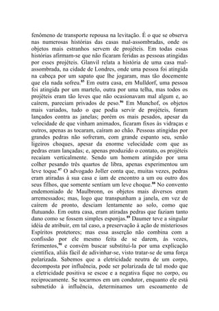 fenômeno de transporte repousa na levitação. É o que se observa
nas numerosas histórias das casas mal-assombradas, onde os
objetos mais estranhos servem de projéteis. Em todas essas
histórias afirmam-se que não ficaram feridas as pessoas atingidas
por esses projéteis. Glanvil relata a história de uma casa mal-
assombrada, na cidade de Londres, onde uma pessoa foi atingida
na cabeça por um sapato que lhe jogaram, mas tão docemente
que ela nada sofreu.85 Em outra casa, em Mulldorf, uma pessoa
foi atingida por um martelo, outra por uma telha, mas todos os
projéteis eram tão leves que não ocasionavam mal algum e, ao
caírem, pareciam privados de peso.86 Em Munchof, os objetos
mais variados, tudo o que podia servir de projéteis, foram
lançados contra as janelas; porém os mais pesados, apesar da
velocidade de que vinham animados, ficaram fixos às vidraças e
outros, apenas as tocaram, caíram ao chão. Pessoas atingidas por
grandes pedras não sofreram, com grande espanto seu, senão
ligeiros choques, apesar da enorme velocidade com que as
pedras eram lançadas; e, apenas produzido o contato, os projéteis
recaíam verticalmente. Sendo um homem atingido por uma
colher pesando três quartos de libra, apenas experimentou um
leve toque.87 O advogado Joller conta que, muitas vezes, pedras
eram atiradas à sua casa e iam de encontro a um ou outro dos
seus filhos, que somente sentiam um leve choque.88 No convento
endemoniado de Maulbronn, os objetos mais diversos eram
arremessados; mas, logo que transpunham a janela, em vez de
caírem de pronto, desciam lentamente ao solo, como que
flutuando. Em outra casa, eram atiradas pedras que faziam tanto
dano como se fossem simples esponjas.89 Daumer teve a singular
idéia de atribuir, em tal caso, a preservação à ação de misteriosos
Espíritos protetores; mas essa asserção não combina com a
confissão por ele mesmo feita de se darem, às vezes,
ferimentos,90 e convém buscar substituí-la por uma explicação
científica, aliás fácil de adivinhar-se, visto tratar-se de uma força
polarizada. Sabemos que a eletricidade neutra de um corpo,
decomposta por influência, pode ser polarizada de tal modo que
a eletricidade positiva se escoe e a negativa fique no corpo, ou
reciprocamente. Se tocarmos em um condutor, enquanto ele está
submetido à influência, determinamos um escoamento de
 