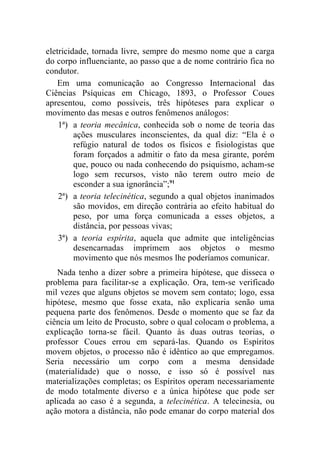 eletricidade, tornada livre, sempre do mesmo nome que a carga
do corpo influenciante, ao passo que a de nome contrário fica no
condutor.
    Em uma comunicação ao Congresso Internacional das
Ciências Psíquicas em Chicago, 1893, o Professor Coues
apresentou, como possíveis, três hipóteses para explicar o
movimento das mesas e outros fenômenos análogos:
    1ª) a teoria mecânica, conhecida sob o nome de teoria das
         ações musculares inconscientes, da qual diz: “Ela é o
         refúgio natural de todos os físicos e fisiologistas que
         foram forçados a admitir o fato da mesa girante, porém
         que, pouco ou nada conhecendo do psiquismo, acham-se
         logo sem recursos, visto não terem outro meio de
         esconder a sua ignorância”;91
    2ª) a teoria telecinética, segundo a qual objetos inanimados
         são movidos, em direção contrária ao efeito habitual do
         peso, por uma força comunicada a esses objetos, a
         distância, por pessoas vivas;
    3ª) a teoria espírita, aquela que admite que inteligências
         desencarnadas imprimem aos objetos o mesmo
         movimento que nós mesmos lhe poderíamos comunicar.
   Nada tenho a dizer sobre a primeira hipótese, que disseca o
problema para facilitar-se a explicação. Ora, tem-se verificado
mil vezes que alguns objetos se movem sem contato; logo, essa
hipótese, mesmo que fosse exata, não explicaria senão uma
pequena parte dos fenômenos. Desde o momento que se faz da
ciência um leito de Procusto, sobre o qual colocam o problema, a
explicação torna-se fácil. Quanto às duas outras teorias, o
professor Coues errou em separá-las. Quando os Espíritos
movem objetos, o processo não é idêntico ao que empregamos.
Seria necessário um corpo com a mesma densidade
(materialidade) que o nosso, e isso só é possível nas
materializações completas; os Espíritos operam necessariamente
de modo totalmente diverso e a única hipótese que pode ser
aplicada ao caso é a segunda, a telecinética. A telecinesia, ou
ação motora a distância, não pode emanar do corpo material dos
 