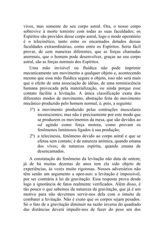 vivos, mas somente do seu corpo astral. Ora, o nosso corpo
sobrevive à morte terrestre com todas as suas faculdades; os
Espíritos são providos desse corpo astral, logo o modo operatório
é o telecinético, tanto entre os encarnados dotados dessas
faculdades extraordinárias, como entre os Espíritos. Seria fácil
provar, de cem maneiras diferentes, que as forças chamadas
anormais, que o homem pode desenvolver, graças ao seu corpo
astral, são as forças normais dos Espíritos.
    Uma mão invisível ou fluídica não pode imprimir
mecanicamente um movimento a qualquer objeto e, acontecendo
mesmo que essa mão fluídica segure o objeto, isso não será mais
que o efeito de uma associação de idéias, de uma reminiscência
humana provocada pela materialização, ou ainda porque esse
contato facilita a levitação. A única classificação exata dos
diferentes modos de movimento, abstração feita do movimento
mecânico produzido pelo homem normal, é, pois, a seguinte:
    1º) a movimento produzido pelas contrações musculares
         inconscientes; mas não é precisamente por este modo que
         se produzem os movimentos da mesa, que são devidos ao
         od agindo como força motora, como provam os
         fenômenos luminosos ligados à sua produção;
    2º) a telecinesia, fenômeno devido ao corpo astral e que se
         efetua sem contato; é de natureza anímica, quando emana
         dos vivos; de natureza espírita, quando emana de
         desencarnados.
   A constatação do fenômeno da levitação não data de ontem;
já de há muitas dezenas de anos tem ela sido objeto de
experiências, às vezes muito rigorosas. Nossos adversários não
têm senão um argumento a opor-nos: a levitação é impossível,
por ser contrária à lei da gravitação. Essa resposta prova desde
logo a ignorância de fatos realmente verificados. Além disso, é
tão pouco o que sabemos da natureza da gravitação, que já é um
motivo para não devermos servir-nos dela com o intuito de
combater a levitação. Não é exato que os corpos sejam pesados.
Só o fato de a gravitação diminuir na razão inversa do quadrado
das distâncias deverá impedir-nos de fazer do peso um dos
 