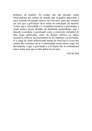 atributos da matéria. Os corpos não são pesados senão
relativamente aos centros de atração que se podem apresentar e
estes existem em grande número no Universo, para que erremos
em crer que a gravitação deva entrar na concepção da matéria.
Vemos que a eletricidade e o od podem contrariar a gravitação; e
sendo ambos forças dotadas de dualidade (polaridade), não é
absurdo considerar a gravitação como a expressão unilateral de
uma força polarizada, como da atração elétrica ou ódica,
suscetível, todavia, de transformar-se em repulsão, em levitação,
se a carga do corpo influenciado mudar de sinal (tal é o caso das
caudas dos cometas) ou se a eletricidade neutra desse corpo for
decomposta. Logo, a gravitação e a levitação não se contradizem
uma à outra mais que os dois pólos de um ímã.
                                                     Carl du Prel
 