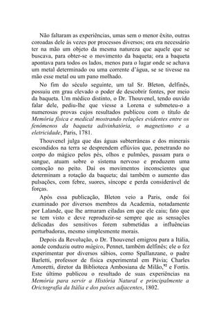 Não faltaram as experiências, umas sem o menor êxito, outras
coroadas dele às vezes por processos diversos; ora era necessário
ter na mão um objeto da mesma natureza que aquele que se
buscava, para obter-se o movimento da baqueta; ora a baqueta
apontava para todos os lados, menos para o lugar onde se achava
um metal determinado ou uma corrente d’água, se se tivesse na
mão esse metal ou um pano molhado.
    No fim do século seguinte, um tal Sr. Bleton, delfinês,
possuiu em grau elevado o poder de descobrir fontes, por meio
da baqueta. Um médico distinto, o Dr. Thouvenel, tendo ouvido
falar dele, pediu-lhe que viesse a Lorena e submeteu-o a
numerosas provas cujos resultados publicou com o título de
Memória física e medical mostrando relações evidentes entre os
fenômenos da baqueta adivinhatória, o magnetismo e a
eletricidade, Paris, 1781.
    Thouvenel julga que das águas subterrâneas e dos minerais
escondidos na terra se desprendem eflúvios que, penetrando no
corpo do mágico pelos pés, olhos e pulmões, passam para o
sangue, atuam sobre o sistema nervoso e produzem uma
comoção no peito. Daí os movimentos inconscientes que
determinam a rotação da baqueta; daí também o aumento das
pulsações, com febre, suores, síncope e perda considerável de
forças.
    Após essa publicação, Bleton veio a Paris, onde foi
examinado por diversos membros da Academia, notadamente
por Lalande, que lhe armaram ciladas em que ele caiu; fato que
se tem visto e deve reproduzir-se sempre que as sensações
delicadas dos sensitivos forem submetidas a influências
perturbadoras, mesmo simplesmente morais.
    Depois da Revolução, o Dr. Thouvenel emigrou para a Itália,
aonde conduziu outro mágico, Pennet, também delfinês; ele o fez
experimentar por diversos sábios, como Spallanzane, o padre
Barletti, professor de física experimental em Pávia; Charles
Amoretti, diretor da Biblioteca Ambosiana de Milão,92 e Fortis.
Este último publicou o resultado de suas experiências na
Memória para servir a História Natural e principalmente a
Orictografia da Itália e dos países adjacentes, 1802.
 