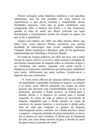 Pennet conseguiu achar depósitos metálicos e um aqueduto
subterrâneo, mas foi mal sucedido em certo número de
experiências; o que prova somente a instabilidade dessas
faculdades especiais, visto não se poder estabelecer uma
comparação entre o número dos êxitos e o dos insucessos,
quando se trata de achar um objeto colocado em lugar
determinado e extremamente restrito em relação ao espaço em
que se faz a experiência.
    Alguns anos depois, em 1806, um sábio alemão, Ritter, que
tinha visto como operava Pennet, encontrou essa mesma
faculdade de hidroscópio num jovem campônio chamado
Campetti. Ritter conduziu-o a Munique, onde ele foi igualmente
experimentado por Schelling e Francisco Baader.
    O Conde de Tristan publicou em 1826 um livro sob o título
Estudo de alguns eflúvios terrestres, onde constata a realidade do
movimento inconsciente da baqueta sobre as correntes d’água e
na vizinhança dos metais, expondo com muito boa-fé e
franqueza as numerosas experiências que tentou para estabelecer
uma teoria, infelizmente um tanto confusa. Limitar-me-ei a
algumas das suas conclusões:
       “A Terra emite eflúvios de natureza elétrica que diferem
    em quantidade e qualidade, conforme os lugares, as estações
    e as horas; esses eflúvios penetram nos corpos de certas
    pessoas que possuem uma condutibilidade especial e aí se
    polarizam, passando o fluido positivo ou boreal para a
    metade direita e o negativo ou austral para a metade
    esquerda. As meias de seda se opõem ao movimento da
    baqueta, impedindo que o fluido penetre no corpo do
    sensitivo; da mesma maneira, o movimento é detido pelas
    fitas de seda que cerquem os punhos da baqueta,
    interrompendo assim a corrente. Se o fluido positivo vencer
    o negativo, a baqueta, partindo do plano horizontal, se eleva;
    ela se abaixa no caso contrário. O fluido que se desprende
    do solo, por cima duma corrente d’água, é devido ao atrito
    da água contra as paredes do canal.”
 