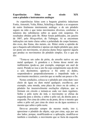 Experiências        feitas      no            século         XIX
com o pêndulo e instrumentos análogos
   As experiências feitas com a baqueta giratória induziram
Fortis, Amoretti, Volta, Ritter, Schelling e Baader a se ocuparem
de outro fenômeno inteiramente análogo: o de um pêndulo
seguro na mão e que toma movimentos diversos, conforme a
natureza das substâncias sobre as quais está suspenso. Os
resultados obtidos pelo Rr. Ritter foram publicados, em janeiro
de 1807, pelo Morgenblatt, de Tubingue. Aí se encontram
indicações um tanto claras sobre a polaridade do corpo humano,
dos ovos, das frutas, dos metais, etc. Ritter emite a opinião de
que a baqueta adivinhatória é apenas um duplo pêndulo que, para
ser posto em movimento, só precisa duma força superior àquela
que produz os movimentos do pêndulo simples. Eis o que ele
diz:
      “Toma-se um cubo de pirite, de enxofre nativo ou um
    metal qualquer. A grandeza e a forma desse metal são
    indiferentes (pode-se, por exemplo, empregar um anel de
    ouro). Prende-se isso a um fio cujo comprimento seja de três
    a seis decímetros; aperta-se o fio entre os dedos,
    suspendendo-o perpendicularmente e impedindo todo o
    movimento mecânico; convém que se molhe um pouco o fio.
      Nestas condições, coloca-se o pêndulo por cima dum vaso
    cheio de água ou dum metal qualquer; escolhe-se, por
    exemplo, uma moeda, uma placa de zinco ou de cobre; o
    pêndulo faz insensivelmente oscilações elípticas, que se
    formam em círculo e tornam-se cada vez mais regulares.
    Sobre o pólo norte do ímã, o movimento se efetua da
    esquerda para a direita; e sobre o pólo sul, da direita para a
    esquerda. Por cima do cobre ou da prata, dá-se o mesmo que
    sobre o pólo sul; por cima do zinco ou da água acontece o
    mesmo que sobre o pólo norte.
      Deve-se proceder sempre do mesmo modo, isto é,
    aproximar o pêndulo do objeto, seja por cima, seja por um
    dos lados; porque, modificando-se a aplicação, modifica-se
    também o resultado; o movimento que se fazia da esquerda
 