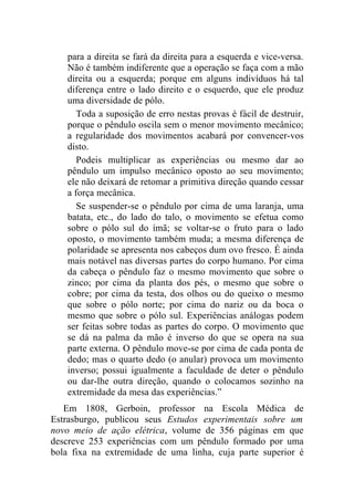 para a direita se fará da direita para a esquerda e vice-versa.
   Não é também indiferente que a operação se faça com a mão
   direita ou a esquerda; porque em alguns indivíduos há tal
   diferença entre o lado direito e o esquerdo, que ele produz
   uma diversidade de pólo.
      Toda a suposição de erro nestas provas é fácil de destruir,
   porque o pêndulo oscila sem o menor movimento mecânico;
   a regularidade dos movimentos acabará por convencer-vos
   disto.
      Podeis multiplicar as experiências ou mesmo dar ao
   pêndulo um impulso mecânico oposto ao seu movimento;
   ele não deixará de retomar a primitiva direção quando cessar
   a força mecânica.
      Se suspender-se o pêndulo por cima de uma laranja, uma
   batata, etc., do lado do talo, o movimento se efetua como
   sobre o pólo sul do ímã; se voltar-se o fruto para o lado
   oposto, o movimento também muda; a mesma diferença de
   polaridade se apresenta nos cabeços dum ovo fresco. É ainda
   mais notável nas diversas partes do corpo humano. Por cima
   da cabeça o pêndulo faz o mesmo movimento que sobre o
   zinco; por cima da planta dos pés, o mesmo que sobre o
   cobre; por cima da testa, dos olhos ou do queixo o mesmo
   que sobre o pólo norte; por cima do nariz ou da boca o
   mesmo que sobre o pólo sul. Experiências análogas podem
   ser feitas sobre todas as partes do corpo. O movimento que
   se dá na palma da mão é inverso do que se opera na sua
   parte externa. O pêndulo move-se por cima de cada ponta de
   dedo; mas o quarto dedo (o anular) provoca um movimento
   inverso; possui igualmente a faculdade de deter o pêndulo
   ou dar-lhe outra direção, quando o colocamos sozinho na
   extremidade da mesa das experiências.”
   Em 1808, Gerboin, professor na Escola Médica de
Estrasburgo, publicou seus Estudos experimentais sobre um
novo meio de ação elétrica, volume de 356 páginas em que
descreve 253 experiências com um pêndulo formado por uma
bola fixa na extremidade de uma linha, cuja parte superior é
 