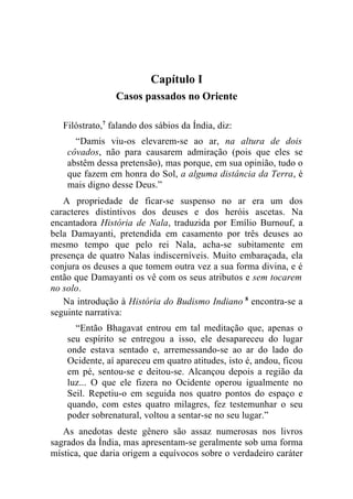Capítulo I
                 Casos passados no Oriente

   Filóstrato,7 falando dos sábios da Índia, diz:
      “Damis viu-os elevarem-se ao ar, na altura de dois
    côvados, não para causarem admiração (pois que eles se
    abstêm dessa pretensão), mas porque, em sua opinião, tudo o
    que fazem em honra do Sol, a alguma distância da Terra, é
    mais digno desse Deus.”
   A propriedade de ficar-se suspenso no ar era um dos
caracteres distintivos dos deuses e dos heróis ascetas. Na
encantadora História de Nala, traduzida por Emílio Burnouf, a
bela Damayanti, pretendida em casamento por três deuses ao
mesmo tempo que pelo rei Nala, acha-se subitamente em
presença de quatro Nalas indiscerníveis. Muito embaraçada, ela
conjura os deuses a que tomem outra vez a sua forma divina, e é
então que Damayanti os vê com os seus atributos e sem tocarem
no solo.
   Na introdução à História do Budismo Indiano 8 encontra-se a
seguinte narrativa:
      “Então Bhagavat entrou em tal meditação que, apenas o
    seu espírito se entregou a isso, ele desapareceu do lugar
    onde estava sentado e, arremessando-se ao ar do lado do
    Ocidente, aí apareceu em quatro atitudes, isto é, andou, ficou
    em pé, sentou-se e deitou-se. Alcançou depois a região da
    luz... O que ele fizera no Ocidente operou igualmente no
    Seil. Repetiu-o em seguida nos quatro pontos do espaço e
    quando, com estes quatro milagres, fez testemunhar o seu
    poder sobrenatural, voltou a sentar-se no seu lugar.”
   As anedotas deste gênero são assaz numerosas nos livros
sagrados da Índia, mas apresentam-se geralmente sob uma forma
mística, que daria origem a equívocos sobre o verdadeiro caráter
 