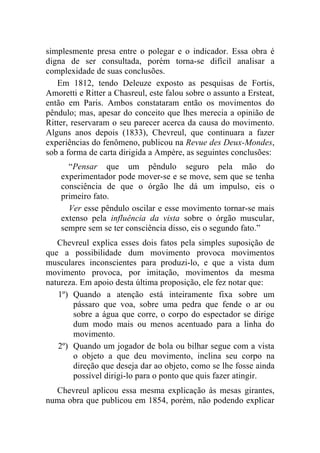 simplesmente presa entre o polegar e o indicador. Essa obra é
digna de ser consultada, porém torna-se difícil analisar a
complexidade de suas conclusões.
   Em 1812, tendo Deleuze exposto as pesquisas de Fortis,
Amoretti e Ritter a Chasreul, este falou sobre o assunto a Ersteat,
então em Paris. Ambos constataram então os movimentos do
pêndulo; mas, apesar do conceito que lhes merecia a opinião de
Ritter, reservaram o seu parecer acerca da causa do movimento.
Alguns anos depois (1833), Chevreul, que continuara a fazer
experiências do fenômeno, publicou na Revue des Deux-Mondes,
sob a forma de carta dirigida a Ampère, as seguintes conclusões:
      “Pensar que um pêndulo seguro pela mão do
    experimentador pode mover-se e se move, sem que se tenha
    consciência de que o órgão lhe dá um impulso, eis o
    primeiro fato.
      Ver esse pêndulo oscilar e esse movimento tornar-se mais
    extenso pela influência da vista sobre o órgão muscular,
    sempre sem se ter consciência disso, eis o segundo fato.”
   Chevreul explica esses dois fatos pela simples suposição de
que a possibilidade dum movimento provoca movimentos
musculares inconscientes para produzi-lo, e que a vista dum
movimento provoca, por imitação, movimentos da mesma
natureza. Em apoio desta última proposição, ele fez notar que:
   1º) Quando a atenção está inteiramente fixa sobre um
       pássaro que voa, sobre uma pedra que fende o ar ou
       sobre a água que corre, o corpo do espectador se dirige
       dum modo mais ou menos acentuado para a linha do
       movimento.
   2º) Quando um jogador de bola ou bilhar segue com a vista
       o objeto a que deu movimento, inclina seu corpo na
       direção que deseja dar ao objeto, como se lhe fosse ainda
       possível dirigi-lo para o ponto que quis fazer atingir.
  Chevreul aplicou essa mesma explicação às mesas girantes,
numa obra que publicou em 1854, porém, não podendo explicar
 