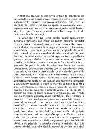 Apesar das precauções que havia tomado na construção do
seu aparelho, suas teorias e seus processos experimentais foram
violentamente atacados; numerosas polêmicas, cujo traço se
encontra no jornal científico da época, o Homœpatic Times,
reproduziram mais ou menos as mesmas objeções que já haviam
sido feitas por Chevreul, apoiando-se sobre a imperfeição de
certos detalhes da construção.
    Foi então que o Sr. Dr. Léger, médico francês residente em
Londres e partidário das teorias de Rutter, procurou invalidar
essas objeções, construindo um novo aparelho que lhe pareceu
dever afastar toda a suspeita de impulso muscular voluntário ou
inconsciente. Colocou o pêndulo numa campânula de vidro,
sobre a qual havia uma armadura de cobre terminada por uma
bola; depois, inspirando-se numa das experiências em que Rutter
provava que as substâncias animais mortas como os ossos, o
marfim e a barbatana, não têm a menor influência ativa sobre o
pêndulo, fez partir da bola de cobre duas hastes do mesmo
comprimento colocadas em direções opostas, uma de cobre como
a armadura, e a outra de osso, marfim ou espinho de porco, cada
qual sustentando um fio de seda da mesma extensão e um pião
de lacre com a mesma forma e igual peso. Assim, o instrumento
comportava três pêndulos: um central, colocado sob a campânula
e diretamente acionado; o outro no extremo da haste de cobre e
que, indiretamente acionado, tomava o nome de repetidor (pois
recebia a mesma ação que o pêndulo central); e finalmente, o
terceiro na ponta da haste de matéria orgânica que, em virtude
das propriedades especiais dessa substância, não transmitia e
corrente e, conservando-se na inércia mais completa, tomava o
nome de testemunha. Era evidente que, num aparelho assim
construído, o menor impulso mecânico, a mais leve ação
muscular, consciente ou inconsciente, devia, se viesse a
produzir-se, abalar os três pêndulos; todos os três, pela própria
natureza do seu modo se suspensão, que era idêntico e duma
mobilidade extrema, deviam simultaneamente responder à
mesma ação mecânica; e é fácil compreender que a imobilidade
absoluta do pêndulo testemunha durante o trabalho dos dois
outros (pêndulo central e pêndulo repetidor) deviam ser o sinal
 
