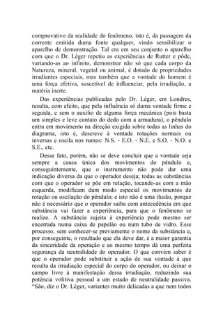 comprovativo da realidade do fenômeno, isto é, da passagem da
corrente emitida duma fonte qualquer, vindo sensibilizar o
aparelho de demonstração. Tal era em seu conjunto o aparelho
com que o Dr. Léger repetiu as experiências de Rutter e pôde,
variando-as ao infinito, demonstrar não só que cada corpo da
Natureza, mineral, vegetal ou animal, é dotado de propriedades
irradiantes especiais, mas também que a vontade do homem é
uma força efetiva, suscetível de influenciar, pela irradiação, a
matéria inerte.
    Das experiências publicadas pelo Dr. Léger, em Londres,
resulta, com efeito, que pela influência só duma vontade firme e
seguida, e sem o auxílio de alguma força mecânica (pois basta
um simples e leve contato do dedo com a armadura), o pêndulo
entra em movimento na direção exigida sobre todas as linhas do
diagrama, isto é, descreve à vontade rotações normais ou
inversas e oscila nos rumos: N.S. - E.O. - N.E. e S.O. - N.O. e
S.E., etc.
    Desse fato, porém, não se deve concluir que a vontade seja
sempre a causa única dos movimentos do pêndulo e,
conseguintemente, que o instrumento não pode dar uma
indicação diversa da que o operador deseja; todas as substâncias
com que o operador se põe em relação, tocando-as com a mão
esquerda, modificam dum modo especial os movimentos de
rotação ou oscilação do pêndulo; e isto não é uma ilusão, porque
não é necessário que o operador saiba com antecedência em que
substância vai fazer a experiência, para que o fenômeno se
realize. A substância sujeita à experiência pode mesmo ser
encerrada numa caixa de papelão ou num tubo de vidro. Esse
processo, sem conhecer-se previamente o nome da substância e,
por conseguinte, o resultado que ela deve dar, é a maior garantia
da sinceridade da operação e ao mesmo tempo dá uma perfeita
segurança da neutralidade do operador. O que convém saber é
que o operador pode substituir a ação de sua vontade à que
resulta da irradiação especial do corpo do operador, ou deixar o
campo livre à manifestação dessa irradiação, reduzindo sua
potência volitiva pessoal a um estado de neutralidade passiva.
“São, diz o Dr. Léger, variantes muito delicadas a que nem todos
 