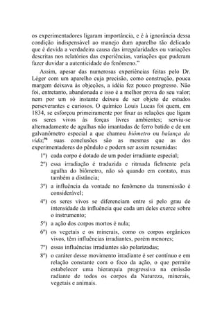 os experimentadores ligaram importância, e é à ignorância dessa
condição indispensável ao manejo dum aparelho tão delicado
que é devida a verdadeira causa das irregularidades ou variações
descritas nos relatórios das experiências, variações que puderam
fazer duvidar a autenticidade do fenômeno.”
    Assim, apesar das numerosas experiências feitas pelo Dr.
Léger com um aparelho cuja precisão, como construção, pouca
margem deixava às objeções, a idéia fez pouco progresso. Não
foi, entretanto, abandonada e isso é a melhor prova do seu valor;
nem por um só instante deixou de ser objeto de estudos
perseverantes e curiosos. O químico Louis Lucas foi quem, em
1834, se esforçou primeiramente por fixar as relações que ligam
os seres vivos às forças livres ambientes; serviu-se
alternadamente de agulhas não imantadas de ferro batido e de um
galvanômetro especial a que chamou biômetro ou balança da
vida;96 suas conclusões são as mesmas que as dos
experimentadores do pêndulo e podem ser assim resumidas:
    1º) cada corpo é dotado de um poder irradiante especial;
    2º) essa irradiação é traduzida e ritmada fielmente pela
         agulha do biômetro, não só quando em contato, mas
         também a distância;
    3º) a influência da vontade no fenômeno da transmissão é
         considerável;
    4º) os seres vivos se diferenciam entre si pelo grau de
         intensidade da influência que cada um deles exerce sobre
         o instrumento;
    5º) a ação dos corpos mortos é nula;
    6º) os vegetais e os minerais, como os corpos orgânicos
         vivos, têm influências irradiantes, porém menores;
    7º) essas influências irradiantes são polarizadas;
    8º) o caráter desse movimento irradiante é ser contínuo e em
         relação constante com o foco da ação, o que permite
         estabelecer uma hierarquia progressiva na emissão
         radiante de todos os corpos da Natureza, minerais,
         vegetais e animais.
 