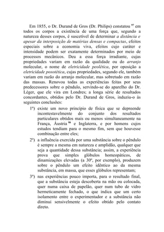 Em 1855, o Dr. Durand de Gros (Dr. Philips) constatou 97 em
todos os corpos a existência de uma força que, segundo a
natureza desses corpos, é suscetível de determinar a distância e
apesar da interposição de matérias densas e compactas, efeitos
especiais sobre a economia viva, efeitos cujo caráter e
intensidade podem ser exatamente determinados por meio de
processos mecânicos. Deu a essa força irradiante, cujas
propriedades variam em razão da qualidade ou do arranjo
molecular, o nome de eletricidade peolética, por oposição a
eletricidade posotética, cujas propriedades, segundo ele, também
variam em razão do arranjo molecular, mas sobretudo em razão
das massas. Renovou todas as experiências feitas por seus
predecessores sobre o pêndulo, servindo-se do aparelho do Dr.
Léger, que ele vira em Londres; a longa série de resultados
concordantes, obtidos pelo Dr. Durand de Gros, induziu-o às
seguintes conclusões:
    1º) existe um novo princípio de física que se depreende
         incontestavelmente do conjunto dos resultados
         particulares obtidos mais ou menos simultaneamente na
         França, Áustria 98 e Inglaterra, e por homens cujos
         estudos tendiam para o mesmo fim, sem que houvesse
         combinação entre eles;
    2º) a influência exercida por uma substância sobre o pêndulo
         é sempre a mesma em natureza e amplidão, qualquer que
         seja a quantidade dessa substância; assim, a experiência
         prova que simples glóbulos homeopáticos, de
         dinamizações elevadas (a 30º, por exemplo), produzem
         sobre o pêndulo um efeito idêntico ao da mesma
         substância, em massa, que esses glóbulos representam;
    3º) nas experiências pouco importa, para o resultado final,
         que a substância esteja descoberta na mão ou colocada,
         quer numa caixa de papelão, quer num tubo de vidro
         hermeticamente fechado, o que indica que um certo
         isolamento entre o experimentador e a substância não
         diminui sensivelmente o efeito obtido pelo contato
         direto.
 