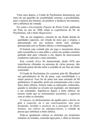 Vinte anos depois, o Conde de Puyfontaine demonstrou, por
meio de um aparelho de sensibilidade extrema, a possibilidade,
para a maioria dos homens, de produzir a distância movimentos,
sob a influência da vontade.
   Eis como a Enciclopédia Popular de Pierre Conil, publicada
em Paris no ano de 1880, relata as experiências do Dr. de
Puyfontaine, sob o título Magnetismo:
      “Há, no ato magnético, emissão de um fluido dotado de
    qualidades especiais, em virtude do meio que o origina, e
    apresentando em sua essência eterna uma analogia
    pronunciada com os fluidos elétrico e eletromagnético.
      O homem cuja vontade põe em jogo o mecanismo dessa
    ação assemelha-se a uma pilha e, como ela, produz correntes
    partindo dele para voltarem a ele, depois de atravessarem
    condutores especiais e seres animados.
      Esta verdade física foi demonstrada, desde 1876, por
    experiências efetuadas na presença de várias pessoas, não
    deixando pairar dúvida sobre a exatidão de um fato até então
    contestado.
      O Conde de Puyfontaine fez construir pelo Dr. Rhumkorf
    um galvanômetro de fio de prata, cuja sensibilidade é a
    maior possível. Esse fio de prata tem uma extensão de 80
    quilômetros. O aparelho, posto em comunicação com a mais
    fraca fonte elétrica, fornece todas as indicações conhecidas,
    quando se introduz no circuito um regulador, um interruptor
    e um comutador. Suprime-se depois a fonte elétrica, do
    mesmo modo que os instrumentos acessórios, e agarra-se
    com as mãos os eletrodos.
      O repouso, os deslocamentos da agulha para a direita ou
    para a esquerda, ou o seu estacionamento num grau
    designado, revelam a ausência ou a passagem do fluido
    humano, seu reforço ou enfraquecimento, à vontade da
    pessoa que substituiu a fonte elétrica.
      Pode-se igualmente colocar os eletrodos em recipientes
    isolantes ou isolados, contendo água pura, e obter as mesmas
 