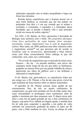 indicações operando com os dedos mergulhados n’água em
    frente dos eletrodos.
      Resulta dessas experiências que o homem possui em si
    uma fonte fluídica; as correntes que daí tira podem ser
    projetadas fora dele e é em sua vontade que se acham o
    excitador, o comutador, o regulador e o interruptor dessa
    faculdade, que se prende à própria vida e cujo princípio
    reside em causas de ordem superior.”
   Em 1881, o Dr. Baréty, de Nice, apresentou à Sociedade de
Biologia uma memória com o título: Des propriétés physiques
d’une force particulière du corps humain, force neurique
rayonnante, connue vulgairement sous le nom de magnétisme
animal. Mais tarde, em 1889, publicou uma obra volumosa sobre
o magnetismo animal,99 em que procurou pôr de acordo os
braidistas com os mesmeristas, apresentando a força nêurica
como uma força essencialmente física análoga às que são
conhecidas: som, calor, luz e eletricidade.
       “Na revisão do magnetismo que se procede há tantos anos,
    ficamos – diz ele – no período analítico; mas talvez não
    estejamos muito longe do dia em que todos os fenômenos,
    grupados no mesmo feixe por um grande trabalho de síntese,
    aparecerão aos olhos do público com a sua brilhante e
    indestrutível simplicidade.”
    O Dr. Baréty cita, aprovando-as, as experiências feitas por
um colega seu, o Dr. Plamat, a fim de dar uma prova visível da
ação irradiante da força nêurica sobre os objetos inanimados.
    O aparelho do Dr. Plamat consiste numa agulha de aço
extremamente fina, de três ou quatro centímetros de
comprimento, na qual está enrolado um fio de latão muito fino,
cujas extremidades se prolongam cinco centímetros além da
agulha e terminam por duas pequenas asas. É depois preso pelo
meio a uma tira de papel gomado de um a dois centímetros de
largura, cuja parte livre, talhada em ângulo agudo, é munida dum
fio de seda para suspender o aparelho a um globo de vidro
cobrindo um semicírculo graduado de ambos os lados até 90
graus, com a linha mediana no zero. Assim, ao abrigo de toda
 