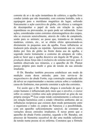 corrente de ar e da ação instantânea de calórico, a agulha livre
conduz (ainda que não imantada), com extrema lentidão, toda a
equipagem para o meridiano magnético do lugar; sofrendo
francamente a ação coercitiva do globo, ela oferece a vantagem
de desempenhar o papel de mola em relação às ações
espontâneas ou provocadas, às quais pode ser submetida. Essas
ações, consideradas como correntes eletromagnéticas dos corpos,
não se exercem sensivelmente, através do vidro de campânula,
senão para os animais; ao passo que, tratando-se de metais,
madeiras, cristais, etc., só se obtém efeito apresentando-os
diretamente às pequenas asas da agulha. Essas influências se
traduzem pela atração ou repulsão. Apresentando um ou vários
dedos por fora do globo na frente duma asa da agulha, e
seguindo muito lentamente o contorno do anteparo de vidro,
pode-se fazer que a agulha descreva um ângulo de 90 graus. A
produção dessa força não é exclusiva do sistema nervoso, pois é
também observada nos minerais, e o aparelho do Dr. Plamat
parece próprio para medir o grau de tensão da sua emissão
irradiante.
    O Dr. Baraduc também procurou estabelecer um modo de
medição exata dessa emissão; para isso serviu-se do
magnetômetro do abade Fortin, cuja construção complicada não
dá talvez ao experimentador a mesma certeza sobre a verdadeira
causa do fenômeno, mas permite constatar a ação das correntes.
    Foi assim que o Dr. Baraduc chegou à conclusão de que o
corpo humano é influenciado pelo meio que o envolve, e exerce
sobre os corpos vizinhos uma ação proporcional ao grau da sua
própria energia.100 Esse corpo tende constantemente a colocar-se
em relação harmônica com o estado vibratório ambiente; daí as
influências recíprocas que existem dum modo permanente entre
o organismo e todos os corpos da Natureza e a possibilidade,
com um aparelho suficientemente sensível, de constatar as
variações dessas emissões irradiantes. É nesse ponto que o
aparelho do abade Fortin constitui, segundo o Dr. Baraduc, um
processo de biometria suscetível de dar uma medida suficiente
da tensão numa pessoa sã ou enferma. Constatou que a fórmula
 