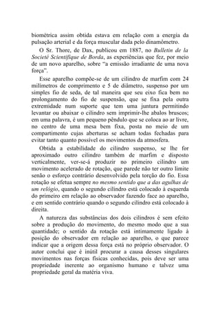 biométrica assim obtida estava em relação com a energia da
pulsação arterial e da força muscular dada pelo dinamômetro.
   O Sr. Thore, de Dax, publicou em 1887, no Bulletin de la
Societé Scientifique de Borda, as experiências que fez, por meio
de um novo aparelho, sobre “a emissão irradiante de uma nova
força”.
   Esse aparelho compõe-se de um cilindro de marfim com 24
milímetros de comprimento e 5 de diâmetro, suspenso por um
simples fio de seda, de tal maneira que seu eixo fica bem no
prolongamento do fio de suspensão, que se fixa pela outra
extremidade num suporte que tem uma juntura permitindo
levantar ou abaixar o cilindro sem imprimir-lhe abalos bruscos;
em uma palavra, é um pequeno pêndulo que se coloca ao ar livre,
no centro de uma mesa bem fixa, posta no meio de um
compartimento cujas aberturas se acham todas fechadas para
evitar tanto quanto possível os movimentos da atmosfera.
   Obtida a estabilidade do cilindro suspenso, se lhe for
aproximado outro cilindro também de marfim e disposto
verticalmente, ver-se-á produzir no primeiro cilindro um
movimento acelerado de rotação, que parede não ter outro limite
senão o esforço contrário desenvolvido pela torção do fio. Essa
rotação se efetua sempre no mesmo sentido que a das agulhas de
um relógio, quando o segundo cilindro está colocado à esquerda
do primeiro em relação ao observador fazendo face ao aparelho,
e em sentido contrário quando o segundo cilindro está colocado à
direita.
   A natureza das substâncias dos dois cilindros é sem efeito
sobre a produção do movimento, do mesmo modo que a sua
quantidade; o sentido da rotação está intimamente ligado à
posição do observador em relação ao aparelho, o que parece
indicar que a origem dessa força está no próprio observador. O
autor conclui que é inútil procurar a causa desses singulares
movimentos nas forças físicas conhecidas, pois deve ser uma
propriedade inerente ao organismo humano e talvez uma
propriedade geral da matéria viva.
 