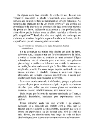 Há alguns anos tive ocasião de conhecer em Turene um
venerável sacerdote, o abade Guinebault, cuja sensibilidade
nervosa era tal que ele teve de renunciar ao serviço paroquial. As
tempestades afetavam-no de um modo terrível;101 ele gozava da
propriedade de encontrar as correntes de água com uma baqueta
de ponta de ferro, indicando exatamente a sua profundidade;
além disso, podia indicar com os olhos vendados a direção do
pólo magnético.102 Tendo-lhe dito um capitão de navio que os
chineses se serviam do pêndulo para descobrir as fontes, ele fez
experiências que deram o seguinte resultado:
    “a) Movimento do pêndulo sob a ação dos cursos d’água
        subterrâneos
      Se eu conservar na minha mão direita um anel de ferro,
    cobre ou ouro, suspenso por um fio de cânhamo ou de linho,
    e voltar a minha face no sentido de uma corrente d’água
    subterrânea, isto é, olhando para a vazante, meu pêndulo
    põe-se logo a oscilar em linha reta no sentido da corrente e
    as oscilações não tardam a atingir de 76 a 80 centímetros de
    amplitude, se o fio for assaz longo; depois, no fim de três ou
    quatro minutos, o pêndulo começa a descrever elipses
    alongadas, em seguida círculos concêntricos, e acaba por
    oscilar num plano perpendicular à corrente.
      Mas esse movimento não é definitivo, porque o pêndulo
    repassa depois pelo movimento elíptico e pelo movimento
    circular, para voltar ao movimento plano no sentido da
    corrente, e assim indefinidamente, sem nunca variar.
      Dois jovens professores do pequeno seminário de Tours, a
    princípio incrédulos, acabaram por experimentar esses
    efeitos.
      Coisa estranha! cada vez que levanto o pé direito,
    deixando só o esquerdo em contato com o chão, não se
    produz espécie alguma de movimento, qualquer que seja o
    tempo da experiência. Se eu trouxer uma luva de seda na
    mão direita, ou simplesmente um lenço de seda no lado
    direito do pescoço, todo o movimento se detém subitamente.
 