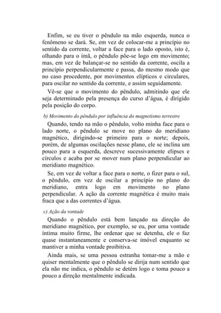 Enfim, se eu tiver o pêndulo na mão esquerda, nunca o
fenômeno se dará. Se, em vez de colocar-me a princípio no
sentido da corrente, voltar a face para o lado oposto, isto é,
olhando para o ímã, o pêndulo põe-se logo em movimento;
mas, em vez de balançar-se no sentido da corrente, oscila a
princípio perpendicularmente e passa, do mesmo modo que
no caso procedente, por movimentos elípticos e circulares,
para oscilar no sentido da corrente, e assim seguidamente.
  Vê-se que o movimento do pêndulo, admitindo que ele
seja determinado pela presença do curso d’água, é dirigido
pela posição do corpo.
b) Movimento do pêndulo por influência do magnetismo terrestre
  Quando, tendo na mão o pêndulo, volto minha face para o
lado norte, o pêndulo se move no plano do meridiano
magnético, dirigindo-se primeiro para o norte; depois,
porém, de algumas oscilações nesse plano, ele se inclina um
pouco para a esquerda, descreve sucessivamente elipses e
círculos e acaba por se mover num plano perpendicular ao
meridiano magnético.
  Se, em vez de voltar a face para o norte, o fizer para o sul,
o pêndulo, em vez de oscilar a princípio no plano do
meridiano, entra logo em movimento no plano
perpendicular. A ação da corrente magnética é muito mais
fraca que a das correntes d’água.
c) Ação da vontade
  Quando o pêndulo está bem lançado na direção do
meridiano magnético, por exemplo, se eu, por uma vontade
íntima muito firme, lhe ordenar que se detenha, ele o faz
quase instantaneamente e conserva-se imóvel enquanto se
mantiver a minha vontade proibitiva.
  Ainda mais, se uma pessoa estranha tomar-me a mão e
quiser mentalmente que o pêndulo se dirija num sentido que
ela não me indica, o pêndulo se detém logo e toma pouco a
pouco a direção mentalmente indicada.
 