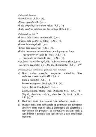 Polaridade humana
•Mão direita: (R.N.), (+).
•Mão esquerda: (R.I.), (–).
•Lado do polegar nas duas mãos: (R.I.), (–).
•Lado do dedo mínimo nas duas mãos: (R.N.), (+).

Polaridade do ímã 106
•Planta, lado da raiz ou terra: (R.I.), (–).
•Planta, lado da flor ou folha: (R.N.), (+).
•Fruto, lado do pé: (R.I., (–).
•Fruto, lado da coroa: (R.N.), (+).
•Fatias horizontais de uma haste, um legume ou fruto:
 -  Face posterior (lado da terra): (R.I.), (–).
 -  Face anterior (lado do céu): (R.N.), (+).
•As flores, reduzidas a pó, dão indistintamente: (R.N.), (+).
                                                              107
•As raízes, reduzidas a pó, dão indistintamente: (R.I.), (–).

Polaridade das substâncias químicas e dos minerais
a) Ouro, cobre, enxofre, magnésio, antimônio, lítio,
   arsênico, mercúrio dão: (R.N.), (+).
   Prata e bismuto: (R.I.), (–).
   Ferro e manganês: Oscilação N.S., (+).
   Aço e platina: Oscilação E.O., (–).
   Zinco, estanho, bromo, iodo: Oscilação N.E. – S.O. (+).
   Níquel, alumínio, cobalto, chumbo: Oscilação N.O. –
   S.E. (–).108
b) Os ácidos dão (+); os álcalis e os carbonatos dão (–).
c) Quanto mais uma substância se compuser de elementos
   diversos, tanto menos veloz e claramente ela determina o
   movimento do pêndulo; os carbonatos custam mais a
   sensibilizar o pêndulo que seus metais e dão amplitudes
   menores.
 