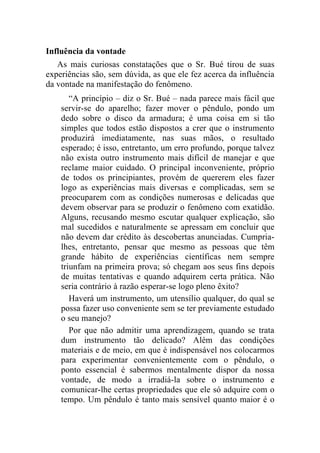 Influência da vontade
   As mais curiosas constatações que o Sr. Bué tirou de suas
experiências são, sem dúvida, as que ele fez acerca da influência
da vontade na manifestação do fenômeno.
       “A princípio – diz o Sr. Bué – nada parece mais fácil que
    servir-se do aparelho; fazer mover o pêndulo, pondo um
    dedo sobre o disco da armadura; é uma coisa em si tão
    simples que todos estão dispostos a crer que o instrumento
    produzirá imediatamente, nas suas mãos, o resultado
    esperado; é isso, entretanto, um erro profundo, porque talvez
    não exista outro instrumento mais difícil de manejar e que
    reclame maior cuidado. O principal inconveniente, próprio
    de todos os principiantes, provém de quererem eles fazer
    logo as experiências mais diversas e complicadas, sem se
    preocuparem com as condições numerosas e delicadas que
    devem observar para se produzir o fenômeno com exatidão.
    Alguns, recusando mesmo escutar qualquer explicação, são
    mal sucedidos e naturalmente se apressam em concluir que
    não devem dar crédito às descobertas anunciadas. Cumpria-
    lhes, entretanto, pensar que mesmo as pessoas que têm
    grande hábito de experiências científicas nem sempre
    triunfam na primeira prova; só chegam aos seus fins depois
    de muitas tentativas e quando adquirem certa prática. Não
    seria contrário à razão esperar-se logo pleno êxito?
       Haverá um instrumento, um utensílio qualquer, do qual se
    possa fazer uso conveniente sem se ter previamente estudado
    o seu manejo?
       Por que não admitir uma aprendizagem, quando se trata
    dum instrumento tão delicado? Além das condições
    materiais e de meio, em que é indispensável nos colocarmos
    para experimentar convenientemente com o pêndulo, o
    ponto essencial é sabermos mentalmente dispor da nossa
    vontade, de modo a irradiá-la sobre o instrumento e
    comunicar-lhe certas propriedades que ele só adquire com o
    tempo. Um pêndulo é tanto mais sensível quanto maior é o
 