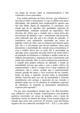 seu tempo de serviço; todos os experimentadores o têm
    verificado e nisso concordam.
      Esse estado particular da força nervosa, cuja influência é
    tão notável sobre o instrumento, é o que se obtém com maior
    dificuldade, não podendo bem compreendê-lo aqueles que
    não têm hábito algum de magnetizar. É, entretanto, esse
    estado que dá ao aparelho suas qualidades especiais de
    condutibilidade, condição essencial da experiência. Não
    devemos daí inferir que a vontade seja a causa única dos
    movimentos do pêndulo e que o instrumento não possa dar
    outra indicação que não seja a da vontade do operador. A
    experiência com substâncias encerradas em caixas de
    papelão e tubos de vidro, sem se conhecer previamente quais
    elas são e o movimento que devem produzir, basta para
    demonstrar a neutralidade da vontade nessa circunstância. É
    essa a melhor prova que se pode dar à sinceridade da
    operação, pois o operador não pode intervir de modo efetivo
    na produção do fenômeno e é também o melhor modo de se
    adquirir pessoalmente a segurança de que o instrumento está
    sendo bem utilizado. Mas, se nessa categoria de experiências
    é exigido pela própria natureza da operação o estado de
    neutralidade nervosa que reduz a zero o poder volitivo do
    experimentador e deixa o campo livre à ação irradiante da
    substância, não é menos verdade que o experimentador
    retoma, quando lhe apraz, o livre exercício da sua vontade.
    Então ele pode, a capricho, inverter todas as polaridades
    obtidas; basta-lhe para isso sair da neutralidade e formular
    mentalmente com energia a expressão da sua vontade; o
    pêndulo então, em vez de obedecer às irradiações especiais
    da substância, só responde ao pensamento mentalmente
    expresso pelo operador.”
   Foi por uma circunstância fortuita que o Sr. Bué descobriu
essa influência sutil da vontade. Experimentava com produtos
químicos encerrados em caixas de papelão, com o nome da
substância escrito no interior da tampa. Certa ocasião julgou ter
tomado uma caixa com carbonato de bismuto, cujo movimento
negativo lhe era conhecido (oscilação N.O. – S.E.), e com efeito
 