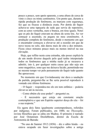 pouco a pouco, sem apoio aparente, a uma altura de cerca de
    vinte e cinco ou trinta centímetros. Um ponto que, durante a
    rápida produção do fenômeno, eu marcara com segurança,
    fez que eu fixasse a distância exata. Por detrás do faquir
    achava-se uma tapeçaria de seda que servia de reposteiro,
    com as cores vermelha, ouro e branca, em tiras iguais. Notei
    que os pés do faquir estavam na altura da sexta tira. Ao ver
    começar a ascensão, eu pegara no meu cronômetro. A
    produção completa do fenômeno, desde o momento em que
    o encantador começou a elevar-se até a ocasião em que de
    novo tocou no solo, não durou mais de oito a dez minutos.
    Ficou cinco minutos pouco mais ou menos imóvel na sua
    elevação.
      Hoje, que reflito nesta cena estranha, não posso explicá-la
    de um modo diverso daquele pelo qual tenho interpretado
    todos os fenômenos que a minha razão já se recusava a
    admitir, isto é, por qualquer outra causa que não seja um
    sono magnético, sono que me deixava lúcido, permitindo-me
    ao mesmo tempo ver pelo pensamento do faquir tudo quanto
    lhe aprouvesse.
      No momento em que Covindassamy me dava a saudação
    da partida, perguntei-lhe se lhe seria possível reproduzir à
    vontade este último fenômeno.
      – O faquir – respondeu-me ele em tom enfático – poderia
    elevar-se até às nuvens.
      – Como obtém ele esse poder? – perguntei eu.
      – É necessário que esteja em constante oração
    contemplativa e que um Espírito superior desça do céu – foi
    a sua resposta.”
   Eis agora dois fatos igualmente contemporâneos, referidos
por indígenas. Foram publicados, em 1880, no Theosophy,
revista filosófica que se edita em Madras. O primeiro é narrado
por José Ootamram Doolabhram, diretor da Escola de
Astronomia de Baroda:
      “No ano de Samrut 1912 (1856) – diz o sábio hindu – eu
    estava ocupado em fazer investigações sobre a antiga
 