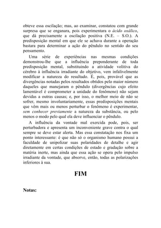 obteve essa oscilação; mas, ao examinar, constatou com grande
surpresa que se enganara, pois experimentara o ácido oxálico,
que dá precisamente a oscilação positiva (N.E. – S.O.). A
predisposição mental em que ele se achava durante a operação
bastara para determinar a ação do pêndulo no sentido do seu
pensamento.
    Uma série de experiências nas mesmas condições
demonstrou-lhe que a influência preponderante de toda
predisposição mental, substituindo a atividade volitiva do
cérebro à influência irradiante do objetivo, vem infalivelmente
modificar a natureza do resultado. É, pois, provável que as
divergências notadas pelos resultados obtidos pelo maior número
daqueles que manejaram o pêndulo (divergências cujo efeito
lamentável é comprometer a unidade do fenômeno) não sejam
devidas a outras causas; e, por isso, o melhor meio de não se
sofrer, mesmo involuntariamente, essas predisposições mentais
que vêm mais ou menos perturbar o fenômeno é experimentar,
sem conhecer previamente a natureza da substância, ou pelo
menos o modo pelo qual ela deve influenciar o pêndulo.
    A influência da vontade mal exercida pode, pois, ser
perturbadora e apresenta um inconveniente grave contra o qual
sempre se deve estar alerta. Mas essa constatação nos fixa um
ponto interessante: é que não só o organismo humano possui a
faculdade de unipolizar suas polaridades de detalhe e agir
diretamente em certas condições de estado e gradação sobre a
matéria inerte, mas ainda que essa ação se opera pelo impulso
irradiante da vontade, que absorve, então, todas as polarizações
inferiores à sua.

                            FIM

Notas:
 