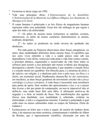 1
    Exonerou-se desse cargo em 1902.
2
    Vide suas principais obras: L’Extériorisation de la Sensibilité;
    L’Estériorisation de la Motricité; Les Effluves Odiques; Les Sentiments, la
    Musique et le Geste.
3
    O corpo humano é polarizado e as leis físicas de magnetismo humano
    repousam sobre essa polaridade. Essas leis são análogas às que regem a
    ação dos ímãs e da eletricidade:
          1º – Os pólos de mesmo nome (isônomos) se repelem, excitam,
    adormecem; os pólos de nomes contrários (heterônomos) se atraem,
    acalmam, despertam.
          2º – As ações se produzem na razão inversa do quadrado das
    distâncias.
          Por toda parte na Natureza observamos duas forças antagônicas, ou
    antes, duas modalidades diferentes duma mesma força. O equilíbrio que
    nos seres vivos entretém a vida e a saúde parece estar sob sua
    dependência. Com efeito, vemos por toda parte a vida lutar contra a morte,
    o princípio plástico, organizador e conservador da vida fazer todos os
    esforços para resistir a esse princípio não menos evidente que desagrega,
    desorganiza e destrói. Esses dois princípios é que mantêm o mundo físico
    e o mundo moral em equilíbrio. Em filosofia pura, é a doutrina do finito e
    do infinito; em religião, é o dualismo pelo bem e pelo mau, ou Deus e o
    diabo; em economia social, Prudhomme chamou-lhe lei das antinomias;
    em mecânica, as duas forças geradoras do movimento circular são a força
    centrífuga e a força centrípeta. A toda força é necessário uma resistência
    para ponto de apoio. Sem sombra não apreciaríamos a luz; e se o prazer
    não tivesse a dor por ponto de comparação, ser-nos-ia impossível não só
    defini-lo, mas ainda fazer dele uma idéia. A afirmação motiva-se da
    negação e o forte só triunfa do fraco. Nas manifestações dos agentes
    físicos essa dualidade, essa modalidade é, sobretudo, evidente na
    eletricidade, o ímã e o magnetismo terrestre. Constitui a polaridade à qual
    estão mais ou menos submetidos todos os corpos da Natureza. (Nota do
    tradutor.)
4
    Esclarecemos ao leitor que o texto a seguir, de autoria do tradutor desta
    obra, é de natureza um tanto esotérica, contrariamente o trabalho de Albert
    de Rochas, que é rigorosamente científico, alicerçado em anos de
 