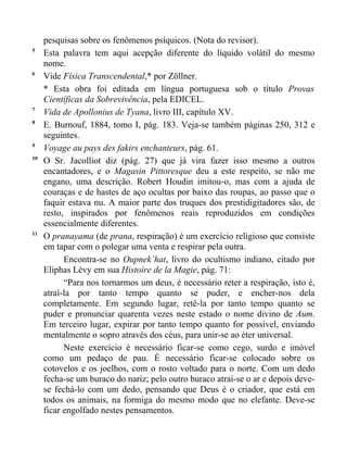 pesquisas sobre os fenômenos psíquicos. (Nota do revisor).
5
     Esta palavra tem aqui acepção diferente do líquido volátil do mesmo
     nome.
6
     Vide Física Transcendental,* por Zöllner.
     * Esta obra foi editada em língua portuguesa sob o título Provas
     Científicas da Sobrevivência, pela EDICEL.
7
     Vida de Apollonius de Tyana, livro III, capítulo XV.
8
     E. Burnouf, 1884, tomo I, pág. 183. Veja-se também páginas 250, 312 e
     seguintes.
9
     Voyage au pays des fakirs enchanteurs, pág. 61.
10
     O Sr. Jacolliot diz (pág. 27) que já vira fazer isso mesmo a outros
     encantadores, e o Magasin Pittoresque deu a este respeito, se não me
     engano, uma descrição. Robert Houdin imitou-o, mas com a ajuda de
     couraças e de hastes de aço ocultas por baixo das roupas, ao passo que o
     faquir estava nu. A maior parte dos truques dos prestidigitadores são, de
     resto, inspirados por fenômenos reais reproduzidos em condições
     essencialmente diferentes.
11
     O pranayama (de prana, respiração) é um exercício religioso que consiste
     em tapar com o polegar uma venta e respirar pela outra.
           Encontra-se no Oupnek’hat, livro do ocultismo indiano, citado por
     Eliphas Lévy em sua Histoire de la Magie, pág. 71:
           “Para nos tornarmos um deus, é necessário reter a respiração, isto é,
     atraí-la por tanto tempo quanto se puder, e encher-nos dela
     completamente. Em segundo lugar, retê-la por tanto tempo quanto se
     puder e pronunciar quarenta vezes neste estado o nome divino de Aum.
     Em terceiro lugar, expirar por tanto tempo quanto for possível, enviando
     mentalmente o sopro através dos céus, para unir-se ao éter universal.
           Neste exercício é necessário ficar-se como cego, surdo e imóvel
     como um pedaço de pau. É necessário ficar-se colocado sobre os
     cotovelos e os joelhos, com o rosto voltado para o norte. Com um dedo
     fecha-se um buraco do nariz; pelo outro buraco atrai-se o ar e depois deve-
     se fechá-lo com um dedo, pensando que Deus é o criador, que está em
     todos os animais, na formiga do mesmo modo que no elefante. Deve-se
     ficar engolfado nestes pensamentos.
 