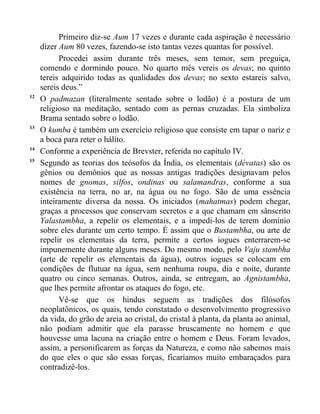 Primeiro diz-se Aum 17 vezes e durante cada aspiração é necessário
     dizer Aum 80 vezes, fazendo-se isto tantas vezes quantas for possível.
           Procedei assim durante três meses, sem temor, sem preguiça,
     comendo e dormindo pouco. No quarto mês vereis os devas; no quinto
     tereis adquirido todas as qualidades dos devas; no sexto estareis salvo,
     sereis deus.”
12
     O padmazan (literalmente sentado sobre o lodão) é a postura de um
     religioso na meditação, sentado com as pernas cruzadas. Ela simboliza
     Brama sentado sobre o lodão.
13
     O kumba é também um exercício religioso que consiste em tapar o nariz e
     a boca para reter o hálito.
14
     Conforme a experiência de Brevster, referida no capítulo IV.
15
     Segundo as teorias dos teósofos da Índia, os elementais (dévatas) são os
     gênios ou demônios que as nossas antigas tradições designavam pelos
     nomes de gnomas, silfos, ondinas ou salamandras, conforme a sua
     existência na terra, no ar, na água ou no fogo. São de uma essência
     inteiramente diversa da nossa. Os iniciados (mahatmas) podem chegar,
     graças a processos que conservam secretos e a que chamam em sânscrito
     Yalastambha, a repelir os elementais, e a impedi-los de terem domínio
     sobre eles durante um certo tempo. É assim que o Bustambha, ou arte de
     repelir os elementais da terra, permite a certos iogues enterrarem-se
     impunemente durante alguns meses. Do mesmo modo, pelo Vaju stambha
     (arte de repelir os elementais da água), outros iogues se colocam em
     condições de flutuar na água, sem nenhuma roupa, dia e noite, durante
     quatro ou cinco semanas. Outros, ainda, se entregam, ao Agnistambha,
     que lhes permite afrontar os ataques do fogo, etc.
           Vê-se que os hindus seguem as tradições dos filósofos
     neoplatônicos, os quais, tendo constatado o desenvolvimento progressivo
     da vida, do grão de areia ao cristal, do cristal à planta, da planta ao animal,
     não podiam admitir que ela parasse bruscamente no homem e que
     houvesse uma lacuna na criação entre o homem e Deus. Foram levados,
     assim, a personificarem as forças da Natureza, e como não sabemos mais
     do que eles o que são essas forças, ficaríamos muito embaraçados para
     contradizê-los.
 